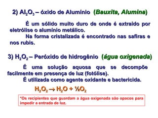 2) Al 2 O 3  –  óxido de Alumínio   ( Bauxita, Alumina ) É um sólido muito duro de onde é extraído por eletrólise o alumínio metálico.  Na forma cristalizada é encontrado nas safiras e nos rubis. 3) H 2 O 2  –  Peróxido de hidrogênio   ( água oxigenada ) É uma solução aquosa que se decompõe facilmente em presença de luz (fotólise).  É utilizada como agente oxidante e bactericida. H 2 O 2     H 2 O + ½O 2  *Os recipientes que guardam a água oxigenada são opacos para impedir a entrada de luz. 