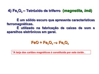 4) Fe 3 O 4  –  Tetróxido de triferro   ( magnetita, imã ) É um sólido escuro que apresenta características ferromagnéticas.  É utilizado na fabricação de caixas de som e aparelhos eletrônicos em geral. FeO + Fe 2 O 3    Fe 3 O 4 *A tarja dos cartões magnéticos é constituída por este óxido . 