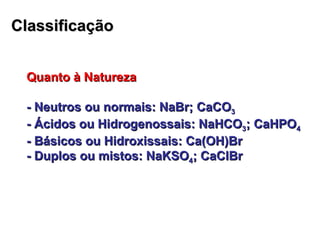 Classificação Quanto à Natureza - Neutros ou normais: NaBr; CaCO 3 - Ácidos ou Hidrogenossais: NaHCO 3 ; CaHPO 4 - Básicos ou Hidroxissais: Ca(OH)Br - Duplos ou mistos: NaKSO 4 ; CaClBr 