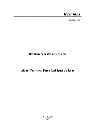 Resumos
                                      Outubro, 2009




      Resumos de textos de Ecologia




Aluno: Francisco Paulo Rodrigues de Jesus




                Brasília, DF
                   2009
 