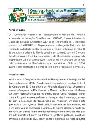 11
Apresentação
O II Congresso Nacional de Planejamento e Manejo de Trilhas e
a Jornada de Iniciação Científica do II CNPMT, é uma iniciativa do
Grupo de Estudos Ambientais-GEA e do Laboratorio de Geoproces-
samento – LAGEPRO, do Departamento de Geografia Física da Uni-
versidade do Estado do Rio de Janeiro e serão realizados de 16 a 18
de outubro na cidade do Rio de Janeiro em conjunto com o I Colóquio
Brasileiro para a Red Latinoamericana de Senderismo, evento este
preparatório para a participação nacional no I Congreso de la Red
Latinoamericana de Senderismo, que ocorrerá no Chile em 2014,
quando será abordado o progresso feito para a rede até o momento. ,
Antecedentes
Inspirado no I Congresso Nacional de Planejamento e Manejo de Tri-
lhas, realizado na UERJ, Rio de Janeiro, aconteceu nos dias 4, 5 e 6
de Outubro de 2012 na cidade de Piriápolis (Maldonado, Uruguai), o
primeiro Congreso de Planificación y Manejo de Senderos del Merco-
sur , com representantes da Argentina, Brasil, Chile, Paraguai, Vene-
zuela e Uruguai; onde abordaram várias questões inerentes, concluin-
do com a assinatura de “Declaração de Piriapolis”, um documento
que inicia a formação da “Red Latinoamericana de Senderismo”, em
cujos objetivos se destacam o fomento da pratica democrática da ca-
minhada em países latino-americanos e estímulo à inclusão das prá-
ticas de esporte e turismo em trilhas nas políticas públicas, iniciativas
privadas e sociedade civil, assim como a extensão da Rede a outros
 