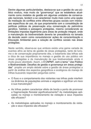 13
Dentre algumas particularidades, destaca-se que a gestão do uso pú-
blico evoluiu, mas muito da “governança” que se estabelece atual-
mente como modelos de gestão em algumas unidades de conserva-
ção nacionais, tendem a se caracterizar muito mais como uma opção
de mediação de conflitos entre diferentes grupos sociais com interes-
ses específicos de uso, do que propriamente com a consolidação de
políticas públicas de preservação e/ou conservação do patrimônio
genético, habitats e paisagens protegidas, mesmo considerando as
limitações impostas legalmente para áreas de proteção integral, onde
a manutenção da biodiversidade deveria ter precedência na tomada
de decisão assim como consubstanciar ações de conscientização e
Educação Ambiental para a solução de conflitos sociais nas áreas
protegidas.
Neste sentido, observa-se que embora exista uma gama variada de
eventos afins ao tema de gestão de áreas protegidas, tanto de turis-
mo e de conservação propriamente dita, o tratamento das trilhas sob
a ótica de sua importância no manejo e gestão do uso público em
áreas protegidas e da manutenção de sua biodiversidade ainda é
muito pouco abordado. Assim, o II CNPMT, com o tema “ Uso Público
e Biodiversidade: Desafios de gestão e governança em áreas protegi-
das” propõe um amplo debate sobre a gestão de áreas protegidas a
partir da análise dos aspectos geográficos e ecológicos do manejo de
trilhas buscando responder perguntas como:
• O fluxo e o comportamento dos visitantes nas trilhas pode interferir
na dinâmica de populações animais e vegetais e significar um risco
à sua manutenção?
• As trilhas podem caracterizar efeito de borda a ponto de promover
a fragmentação florestal significativamente? As metodologias apli-
cadas no manejo e monitoramento da visitação e seus impactos
são eficazes?
• As metodologias aplicadas no manejo e monitoramento da visita-
ção e seus impactos são eficazes?
 