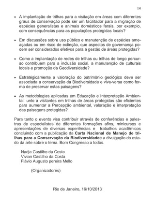 14
• A implantação de trilhas para a visitação em áreas com diferentes
graus de conservação pode ser um facilitador para a migração de
espécies generalistas e animais domésticos ferais, por exemplo,
com consequências para as populações protegidas locais?
• Em discussões sobre uso público e manutenção de espécies ame-
açadas ou em risco de extinção, que aspectos de governança po-
dem ser considerados efetivos para a gestão de áreas protegidas?
• Como a implantação de redes de trilhas ou trilhas de longo percur-
so contribuem para a inclusão social, a manutenção de culturais
locais e promoção da Geodiversidade?
• Estratégicamente a valoração do patrimônio geológico deve ser
associada a conservação da Biodiversidade e vive-versa como for-
ma de preservar estas paisagens?
• As metodologias aplicadas em Educação e Interpretação Ambien-
tal unto a visitantes em trilhas de áreas protegidas são eficientes
para aumentar a Percepção ambiental, valoração e interpretação
das paisagens protegidas?
Para tanto o evento visa contribuir através de conferências e pales-
tras de especialistas de diferentes formações afins, minicursos e
apresentações de diversas experiências e trabalhos acadêmicos
concluindo com a publicação da Carta Nacional de Manejo de tri-
lhas para a Conservação da Biodiversidadee a divulgação do esta-
do da arte sobre o tema. Bom Congresso a todos.
Nadja Castilho da Costa
Vivian Castilho da Costa
Flávio Augusto pereira Mello
(Organizadores)
Rio de Janeiro, 16/10/2013
 