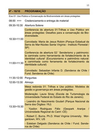 15
4ª - 16/10 PROGRAMAÇÃO
Eixo 01: Uso Público e Conservação da Biodiversidade em áreas protegidas
08:00 >>> Credenciamento e entrega de material
09:30-10:30 Abertura Solene
10:30>11:00
Conferencia de abertura 01:Trilhas e Uso Público em
áreas protegidas: Desafios para a conservação da Bio-
diversidade.
Convidada: Maria de Jesus Robim (Parque Estadual da
Serra do Mar-Núcleo Santa Virgínia - Instituto Florestal /
SP)
11:00>11:30
Conferencia de abertura 02:’ Senderismo y patrimonio:
la caminata como herramienta de fortalecimiento de la
identidad cultural‘ (Excursionismo e patrimônio natural:
a caminhada como ferramenta de fortalecimento da
identidade cultural)
Convidado: Sebastian Infante D. (Senderos de Chile /
Fund. Senderos de Chile)
11:30-12:00 Perguntas
12:00-13:30 Almoço
13:30>15:30
Mesa redonda 01: Trilhas e Uso público: Modelos de
gestão e governança em áreas protegidas.
Moderação: Laura Sinay (Escola de Turismologia da
Universidade Federal do Estado do Rio de Janeiro).
- Leandro do Nascimento Goulart (Parque Nacional da
Serra dos Órgãos / RJ)
- Ypsilon Rodrigues Félix (Geopark Araripe /
Universidade Regional do Cariri -CE)
- Robert C. Burns. Ph.D. West Virginia University. Mor-
gantown, WV, US
- Esteban Delgado (Senderos de Chile / Fund. Sende-
ros de Chile)
 