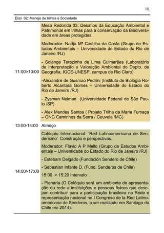 18
Eixo 02: Manejo de trilhas e Sociedade
11:00>13:00
Mesa Redonda 03: Desafios da Educação Ambiental e
Patrimonial em trilhas para a conservação da Biodiversi-
dade em áreas protegidas.
Moderador: Nadja Mª Castilho da Costa (Grupo de Es-
tudos Ambientais – Universidade do Estado do Rio de
Janeiro /RJ)
- Solange Terezinha de Lima Guimarães (Laboratório
de Interpretação e Valoração Ambiental do Depto. de
Geografia, IGCE-UNESP, campus de Rio Claro)
-Alexandre de Gusmao Pedrini (Instituto de Biologia Ro-
berto Alcantara Gomes – Universidade do Estado do
Rio de Janeiro /RJ)
- Zysman Neiman (Universidade Federal de São Pau-
lo /SP)
- Alex Mendes Santos ( Projeto Trilha da Maria Fumaça
– ONG Caminhos da Serra / Gouveia /MG)
13:00-14:00 Almoço
14:00>17:00
Colóquio Internacional: ‘Red Latinoamericana de Sen-
derismo’ Construção e perspectivas.
Moderador: Flávio A P Mello (Grupo de Estudos Ambi-
entais – Universidade do Estado do Rio de Janeiro /RJ)
- Estebam Delgado (Fundación Sendero de Chile)
- Sebastian Infante D. (Fund. Senderos de Chile)
15:00 > 15:20 Intervalo
- Plenaria (O Colóquio será um ambiente de apresenta-
ção da rede a instituições e pessoas fisicas que dese-
jam contribuir para a participação brasileira na Rede e
representação nacional no I Congreso de la Red Latino-
americana de Senderos, a ser realizado em Santiago do
Chile em 2014).
 