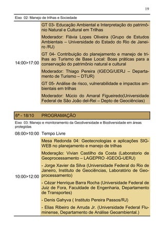 19
Eixo 02: Manejo de trilhas e Sociedade
14:00>17:00
GT 03- Educação Ambiental e Interpretação do patrimô-
nio Natural e Cultural em Trilhas
Moderador: Flávia Lopes Oliveira (Grupo de Estudos
Ambientais – Universidade do Estado do Rio de Janei-
ro /RJ)
GT 04- Contribuição do planejamento e manejo de tri-
lhas ao Turismo de Base Local: Boas práticas para a
conservação do patrimônio natural e cultural
Moderador: Thiago Pereira (IGEOG/UERJ – Departa-
mento de Turismo – DTUR)
GT 05- Análise de risco, vulnerabilidade e impactos am-
bientais em trilhas
Moderador: Múcio do Amaral Figueiredo(Universidade
Federal de São João del-Rei – Depto de Geociências)
6ª - 18/10 PROGRAMAÇÃO
Eixo 03: Manejo e monitoramento da Geodiversidade e Biodiversidade em áreas
protegidas
08:00>10:00 Tempo Livre
Mesa Redonda 04: Geotecnologias e aplicações SIG-
WEB no planejamento e manejo de trilhas
Moderação: Vivian Castilho da Costa (Laboratorio de
Geoprocessamento – LAGEPRO -IGEOG-UERJ)
- Jorge Xavier da Silva (Universidade Federal do Rio de
Janeiro, Instituto de Geociências, Laboratório de Geo-
processamento)
- Cézar Henrique Barra Rocha (Universidade Federal de
Juiz de Fora, Faculdade de Engenharia, Departamento
de Transportes)
- Denis Gahyva ( Instituto Pereira Passos/RJ)
- Elias Ribeiro de Arruda Jr. (Universidade Federal Flu-
minense, Departamento de Análise Geoambiental.)
10:00>12:00
 
