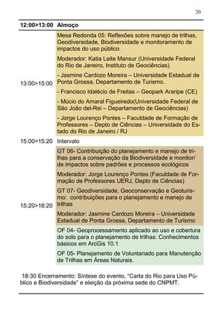 20
12:00>13:00 Almoço
13:00>15:00
Mesa Redonda 05: Reflexões sobre manejo de trilhas,
Geodiversidade, Biodiversidade e monitoramento de
impactos do uso público.
Moderador: Katia Leite Mansur (Universidade Federal
do Rio de Janeiro, Instituto de Geociências)
- Jasmine Cardozo Moreira – Universidade Estadual de
Ponta Grossa, Departamento de Turismo.
- Francisco Idalécio de Freitas – Geopark Araripe (CE)
- Múcio do Amaral Figueiredo(Universidade Federal de
São João del-Rei – Departamento de Geociências)
- Jorge Lourenço Pontes – Faculdade de Formação de
Professores – Depto de Ciências – Universidade do Es-
tado do Rio de Janeiro / RJ
15:00>15:20 Intervalo
15:20>18:20
GT 06- Contribuição do planejamento e manejo de tri-
lhas para a conservação da Biodiversidade e monitor/
de impactos sobre padrões e processos ecológicos
Moderador: Jorge Lourenço Pontes (Faculdade de For-
mação de Professores UERJ, Depto de Ciências)
GT 07- Geodiversidade, Geoconservação e Geoturis-
mo: contribuições para o planejamento e manejo de
trilhas
Moderador: Jasmine Cardozo Moreira – Universidade
Estadual de Ponta Grossa, Departamento de Turismo
OF 04- Geoprocessamento aplicado ao uso e cobertura
do solo para o planejamento de trilhas: Conhecimentos
básicos em ArcGis 10.1
OF 05- Planejamento de Voluntariado para Manutenção
de Trilhas em Áreas Naturais.
18:30 Encerramento: Síntese do evento, “Carta do Rio para Uso Pú-
blico e Biodiversidade” e eleição da próxima sede do CNPMT.
 