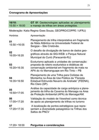 21
16/10:
15:50 > 18:00
GT 01 Geotecnologias aplicadas ao planejamento
e manejo de trilhas em áreas protegidas.
Moderação: Katia Regina Goes Souza, GEOPRO/COPPE / UFRJ)
Horários Apresentação
01
15:50 >16:05
Planejamento de trilha interpretativa em fragmento
de Mata Atlântica na Universidade Federal de
Sergipe – São Cristóvão.
02
16:05>16:20
O desafio da divulgação de banco de dados geo-
gráficos através de SIG-WEB: o Parque Natural
Municipal do Curió (Paracambi-RJ)
03
16:20>16:35
Ecoturismo aplicado a unidades de conservação:
proposta de roteiro ecoturistico e didáticas de
conservação ambiental em fragmento de mata na
APA do rio Mamanguape em Rio Tinto – PB
04
16:35>16:50
Planejamento de uma Trilha para Ciclistas de
Montanha na Área de Uso Público da “Floresta
Estadual Edmundo Navarro de Andrade” (FEENA),
Rio Claro (SP).
05
16:50>17:05
Análise da capacidade de carga antrópica e plane-
jamento da trilha da Caverna do Maroaga na Area
de Proteção Ambiental (APA) do Maroaga/AM.
06
17:05>17:20
Validação do modelo de Viewshed como técnica
de apoio ao planejamento de trilhas no turismo
07
17:20>17:35
A localização de pontos estratégicos que repre-
sentam a diversidade paisagística na Trilhas dos
Saltos do PNCV
17:20> 18:00 Perguntas e considerações
Cronograma de Apresentações
 