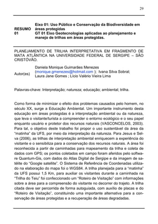 29
RESUMO
01
Eixo 01: Uso Público e Conservação da Biodiversidade em
áreas protegidas
GT 01 Eixo Geotecnologias aplicadas ao planejamento e
manejo de trilhas em áreas protegidas.
PLANEJAMENTO DE TRILHA INTERPRETATIVA EM FRAGMENTO DE
MATA ATLÂNTICA NA UNIVERSIDADE FEDERAL DE SERGIPE – SÃO
CRISTÓVÃO.
Autor(es)
Daniela Monique Guimarães Menezes
(monique.gmenezes@hotmail.com ); Ivana Silva Sobral;
Laura Jane Gomes ; Lício Valério Vieira Lima
Palavras-chave: Interpretação; natureza; educação; ambiental; trilha.
Como forma de minimizar o efeito dos problemas causados pelo homem, no
século XX, surge a Educação Ambiental. Um importante instrumento desta
educação em áreas protegidas é a interpretação ambiental ou da natureza,
que leva o visitante/turista a compreender o entorno ecológico e o seu papel
enquanto usuário e protetor dos recursos naturais (VASCONCELOS, 2003).
Para tal, o objetivo deste trabalho foi propor o uso sustentável da área da
“matinha” da UFS, por meio da interpretação da natureza. Para Jesus e Sel-
va (2006), as trilhas de interpretação ambiental enriquecem a experiência do
visitante e o sensibiliza para a conservação dos recursos naturais. A área foi
reconhecida a partir de caminhadas para mapeamento da trilha e coleta de
dados com GPS; os pontos coletados em campo foram aferidos pelo softwa-
re Quantum-Gis, com dados do Atlas Digital de Sergipe e da imagem de sa-
télite do “Google satellite”. O Sistema de Referência de Coordenadas utiliza-
do na elaboração do mapa foi o WGS84. A trilha planejada para a “matinha”
da UFS possui 1,5 Km, para auxiliar os visitantes durante a caminhada na
“Trilha do Teiu” foi confeccionado um “Roteiro de Visitação” com informações
sobre a área para a compreensão do visitante no decorrer do trajeto. A trilha
citada deve ser percorrida de forma autoguiada, com auxílio de placas e do
“Roteiro de Visitação”, constituindo uma importante alternativa para a con-
servação de áreas protegidas e a recuperação de áreas degradadas.
 