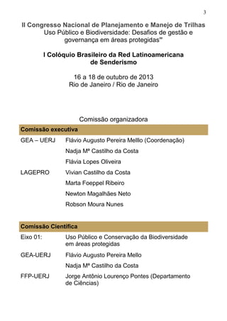 3
Comissão executiva
GEA – UERJ Flávio Augusto Pereira Melllo (Coordenação)
Nadja Mª Castilho da Costa
Flávia Lopes Oliveira
LAGEPRO Vivian Castilho da Costa
Marta Foeppel Ribeiro
Newton Magalhães Neto
Robson Moura Nunes
Comissão Científica
Eixo 01: Uso Público e Conservação da Biodiversidade
em áreas protegidas
GEA-UERJ Flávio Augusto Pereira Mello
Nadja Mª Castilho da Costa
FFP-UERJ Jorge Antônio Lourenço Pontes (Departamento
de Ciências)
II Congresso Nacional de Planejamento e Manejo de Trilhas
Uso Público e Biodiversidade: Desafios de gestão e
governança em áreas protegidas”
I Colóquio Brasileiro da Red Latinoamericana
de Senderismo
16 a 18 de outubro de 2013
Rio de Janeiro / Rio de Janeiro
Comissão organizadora
 