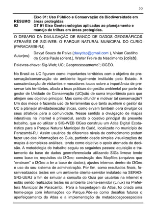 30
RESUMO
02
Eixo 01: Uso Público e Conservação da Biodiversidade em
áreas protegidas
GT 01 Eixo Geotecnologias aplicadas ao planejamento e
manejo de trilhas em áreas protegidas.
O DESAFIO DA DIVULGAÇÃO DE BANCO DE DADOS GEOGRÁFICOS
ATRAVÉS DE SIG-WEB: O PARQUE NATURAL MUNICIPAL DO CURIÓ
(PARACAMBI-RJ)
Autor(es)
Davyd Souza de Paiva (davydsp@gmail.com ), Vivian Castilho
da Costa Paulo (orient.), Walter Freire do Nascimento (colab).
Palavras-chave: Sig-Web; UC; Geoprocessamento”; I3GEO.
No Brasil as UC figuram como importantes territórios com o objetivo de pre-
servação/conservação do ambiente legalmente instituído pelo Estado. A
conscientização de visitantes e moradores locais sobre a importância de pre-
servar tais territórios, aliado a boas práticas de gestão ambiental por parte do
gestor de Unidade de Conservação (UC)são de suma importância para que
atinjam seu objetivo principal. Mas como difundir e motivar tal conservação?
Um dos meios é fazendo uso de ferramentas que tanto auxiliem o gestor da
UC a planejar atividadesecoturísticas, como sirvam também para divulgar os
seus atrativos para a comunidade. Nesse sentido a divulgação de mapas
interativos na internet é primordial, sendo o objetivo principal do presente
trabalho, que ao utilizar o SIG-WEB I3Geo construiu um Atlas Digital Ecotu-
rístico para o Parque Natural Municipal do Curió, localizado no município de
Paracambi-RJ. Assim usuários de diferentes níveis de conhecimento podem
fazer uso das informações do Guia, partindo desde simples visualizações de
mapas à complexas análises, tendo como objetivo o apoio àtomada de deci-
são. A metodologia do trabalho seguiu os seguintes passos: aquisição e tra-
tamento da base de dados georreferenciada utilizando SIGs livrese tendo
como base os requisitos do I3Geo; construção dos Mapfiles (arquivos que
“ensinam” o I3Geo a ler a base de dados); ajustes internos dentro do I3Geo
e uso do seu sistema de administração. Por fim, como resultados finais, fo-
ramrealizados testes em um ambiente cliente-servidor instalado na SERAD-
SR2-UERJ a fim de simular a consulta do Guia por usuários na internet e
estão sendo realizados testes no ambiente cliente-servidor (Linux) na Prefei-
tura Municipal de Paracambi. Para a hospedagem do Atlas, foi criada uma
home-page com informações do Parque.Põe-se como desafios futuros o
aperfeiçoamento do Atlas e a implementação de metadadosgeoespaciais
 