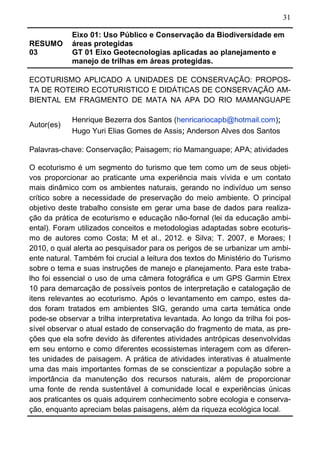 31
RESUMO
03
Eixo 01: Uso Público e Conservação da Biodiversidade em
áreas protegidas
GT 01 Eixo Geotecnologias aplicadas ao planejamento e
manejo de trilhas em áreas protegidas.
ECOTURISMO APLICADO A UNIDADES DE CONSERVAÇÃO: PROPOS-
TA DE ROTEIRO ECOTURISTICO E DIDÁTICAS DE CONSERVAÇÃO AM-
BIENTAL EM FRAGMENTO DE MATA NA APA DO RIO MAMANGUAPE
Autor(es)
Henrique Bezerra dos Santos (henricariocapb@hotmail.com);
Hugo Yuri Elias Gomes de Assis; Anderson Alves dos Santos
Palavras-chave: Conservação; Paisagem; rio Mamanguape; APA; atividades
O ecoturismo é um segmento do turismo que tem como um de seus objeti-
vos proporcionar ao praticante uma experiência mais vívida e um contato
mais dinâmico com os ambientes naturais, gerando no indivíduo um senso
crítico sobre a necessidade de preservação do meio ambiente. O principal
objetivo deste trabalho consiste em gerar uma base de dados para realiza-
ção da prática de ecoturismo e educação não-fornal (lei da educação ambi-
ental). Foram utilizados conceitos e metodologias adaptadas sobre ecoturis-
mo de autores como Costa; M et al., 2012. e Silva; T. 2007, e Moraes; I
2010, o qual alerta ao pesquisador para os perigos de se urbanizar um ambi-
ente natural. Também foi crucial a leitura dos textos do Ministério do Turismo
sobre o tema e suas instruções de manejo e planejamento. Para este traba-
lho foi essencial o uso de uma câmera fotográfica e um GPS Garmin Etrex
10 para demarcação de possíveis pontos de interpretação e catalogação de
itens relevantes ao ecoturismo. Após o levantamento em campo, estes da-
dos foram tratados em ambientes SIG, gerando uma carta temática onde
pode-se observar a trilha interpretativa levantada. Ao longo da trilha foi pos-
sível observar o atual estado de conservação do fragmento de mata, as pre-
ções que ela sofre devido às diferentes atividades antrópicas desenvolvidas
em seu entorno e como diferentes ecossistemas interagem com as diferen-
tes unidades de paisagem. A prática de atividades interativas é atualmente
uma das mais importantes formas de se conscientizar a população sobre a
importância da manutenção dos recursos naturais, além de proporcionar
uma fonte de renda sustentável à comunidade local e experiências únicas
aos praticantes os quais adquirem conhecimento sobre ecologia e conserva-
ção, enquanto apreciam belas paisagens, além da riqueza ecológica local.
 