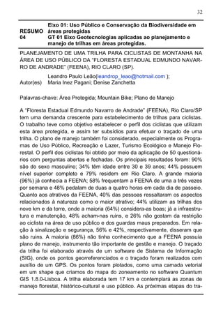 32
RESUMO
04
Eixo 01: Uso Público e Conservação da Biodiversidade em
áreas protegidas
GT 01 Eixo Geotecnologias aplicadas ao planejamento e
manejo de trilhas em áreas protegidas.
PLANEJAMENTO DE UMA TRILHA PARA CICLISTAS DE MONTANHA NA
ÁREA DE USO PÚBLICO DA “FLORESTA ESTADUAL EDMUNDO NAVAR-
RO DE ANDRADE” (FEENA), RIO CLARO (SP).
Autor(es)
Leandro Paulo Leão(leandrop_leao@hotmail.com );
Maria Inez Pagani; Denise Zanchetta
Palavras-chave: Área Protegida; Mountain Bike; Plano de Manejo
A “Floresta Estadual Edmundo Navarro de Andrade” (FEENA), Rio Claro/SP
tem uma demanda crescente para estabelecimento de trilhas para ciclistas.
O trabalho teve como objetivo estabelecer o perfil dos ciclistas que utilizam
esta área protegida, e assim ter subsídios para efetuar o traçado de uma
trilha. O plano de manejo também foi considerado, especialmente os Progra-
mas de Uso Público, Recreação e Lazer, Turismo Ecológico e Manejo Flo-
restal. O perfil dos ciclistas foi obtido por meio da aplicação de 50 questioná-
rios com perguntas abertas e fechadas. Os principais resultados foram: 90%
são do sexo masculino; 34% têm idade entre 30 e 39 anos; 44% possuem
nível superior completo e 79% residem em Rio Claro. A grande maioria
(96%) já conhecia a FEENA; 58% frequentam a FEENA de uma a três vezes
por semana e 48% pedalam de duas a quatro horas em cada dia de passeio.
Quanto aos atrativos da FEENA, 40% das pessoas ressaltaram os aspectos
relacionados à natureza como o maior atrativo; 44% utilizam as trilhas dos
nove km e da torre, onde a maioria (64%) considera-as boas; já a infraestru-
tura e manutenção, 48% acham-nas ruins, e 26% não gostam da restrição
ao ciclista na área de uso público e dos guardas maus preparados. Em rela-
ção à sinalização e segurança, 56% e 42%, respectivamente, disseram que
são ruins. A maioria (86%) não tinha conhecimento que a FEENA possuía
plano de manejo, instrumento tão importante de gestão e manejo. O traçado
da trilha foi elaborado através de um software de Sistema de Informação
(SIG), onde os pontos georreferenciados e o traçado foram realizados com
auxílio de um GPS. Os pontos foram plotados, como uma camada vetorial
em um shape que criamos do mapa do zoneamento no software Quantum
GIS 1.8.0-Lisboa. A trilha elaborada tem 17 km e contemplará as zonas de
manejo florestal, histórico-cultural e uso público. As próximas etapas do tra-
 