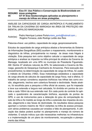 33
RESUMO
05
Eixo 01: Uso Público e Conservação da Biodiversidade em
áreas protegidas
GT 01 Eixo Geotecnologias aplicadas ao planejamento e
manejo de trilhas em áreas protegidas.
ANÁLISE DA CAPACIDADE DE CARGA ANTRÓPICA E PLANEJAMENTO
DA TRILHA DA CAVERNA DO MAROAGA NA ÁREA DE PROTEÇÃO AM-
BIENTAL (APA) DO MAROAGA/AM.
Autor(es)
Pedro Henrique Luniere Portoluniere_porto@hotmail.com ;
Rogério Fonseca; João Rodrigo Leitão dos Reis
Palavras-chave: uso público, capacidade de carga, geoprocessamento.
Estudos de capacidade de carga antrópica aliados a ferramentas do Sistema
de Informações Geográficas (SIG) auxiliam o mapeamento, monitoramento e
diagnóstico de trilhas, principalmente no manejo de áreas mais frágeis á
visitação. Esta pesquisa tem como objetivo calcular a capacidade de carga
antrópica e analisar os impactos na trilha principal do atrativo da Caverna do
Maroaga, localizado em uma APA no município de Presidente Figueiredo-
AM. Dentre 47 atrativos naturais da APA, foi selecionada a Caverna do Ma-
roaga, geossítio do Geoparque Cachoeira do Amazonas. Para execução dos
procedimentos na determinação da capacidade de carga de trilhas, foi usado
o método de Cifuentes (1992). Essa metodologia estabelece a capacidade
de carga através de cálculos de capacidade de carga física, real e efetiva. O
trabalho de campo considerou aspectos biofísicos nas trilhas tais como ero-
são, alagamento, trechos sem cobertura florestal e declividade. Neste atrati-
vo, foi escolhida para a pesquisa a trilha oficial de acesso, que foi mapeada
e teve sua extensão e largura real calculada, foi dividida em pontos de con-
trole a cada 100mt da sua extensão real. Em cada ponto de controle foi apli-
cado o questionário de caracterização biofísica, aquisição de pontos de
GPS, e uso de instrumentos para a detecção do grau de compactação do
solo da trilha e foi medido ao longo da trilha a extensão dos impactos de ero-
são, alagamento e das faixas de declividade. Os resultados dessa pesquisa
apontam o número máximo de 162,4 visitantes na trilha de acesso principal,
com sérios problemas causados por erosões e falta de planejamento. A utili-
zação dos dados poderá auxiliar no planejamento e manejo do número de
visitantes. O estudo indicou que são necessárias melhorias na infraestrutura
e a implementação de um plano de monitoramento, recuperação e planeja-
mento das trilhas.
 