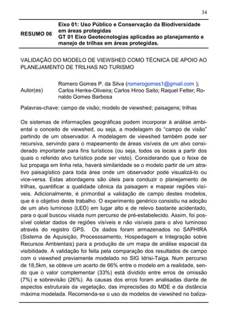 34
RESUMO 06
Eixo 01: Uso Público e Conservação da Biodiversidade
em áreas protegidas
GT 01 Eixo Geotecnologias aplicadas ao planejamento e
manejo de trilhas em áreas protegidas.
VALIDAÇÃO DO MODELO DE VIEWSHED COMO TÉCNICA DE APOIO AO
PLANEJAMENTO DE TRILHAS NO TURISMO
Autor(es)
Romero Gomes P. da Silva (romerogomes1@gmail.com );
Carlos Henke-Oliveira; Carlos Hiroo Saito; Raquel Fetter; Ro-
naldo Gomes Barbosa
Palavras-chave: campo de visão; modelo de viewshed; paisagens; trilhas
Os sistemas de informações geográficas podem incorporar à análise ambi-
ental o conceito de viewshed, ou seja, a modelagem do “campo de visão”
partindo de um observador. A modelagem de viewshed também pode ser
recursiva, servindo para o mapeamento de áreas visíveis de um alvo consi-
derado importante para fins turísticos (ou seja, todos os locais a partir dos
quais o referido alvo turístico pode ser visto). Considerando que o feixe de
luz propaga em linha reta, haverá similaridade se o modelo partir de um atra-
tivo paisagístico para toda área onde um observador pode visualizá-lo ou
vice-versa. Estas abordagens são úteis para conduzir o planejamento de
trilhas, quantificar a qualidade cênica da paisagem e mapear regiões visí-
veis. Adicionalmente, é primordial a validação de campo destes modelos,
que é o objetivo deste trabalho. O experimento genérico consistiu na adoção
de um alvo luminoso (LED) em lugar alto e de relevo bastante acidentado,
para o qual buscou visada num percurso de pré-estabelecido. Assim, foi pos-
sível coletar dados de regiões visíveis e não visíveis para o alvo luminoso
através do registro GPS. Os dados foram armazenados no SAPHIRA
(Sistema de Aquisição, Processsamento, Hospedagem e Integração sobre
Recursos Ambientais) para a produção de um mapa de análise espacial da
visibilidade. A validação foi feita pela comparação dos resultados de campo
com o viewshed previamente modelado no SIG Idrisi-Taiga. Num percurso
de 18,5km, se obteve um acerto de 66% entre o modelo em a realidade, sen-
do que o valor complementar (33%) está dividido entre erros de omissão
(7%) e sobrevisão (26%). As causas dos erros foram analisadas diante de
aspectos estruturais da vegetação, das imprecisões do MDE e da distância
máxima modelada. Recomenda-se o uso de modelos de viewshed no baliza-
 