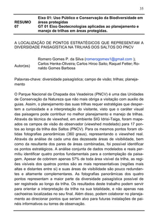 35
RESUMO
07
Eixo 01: Uso Público e Conservação da Biodiversidade em
áreas protegidas
GT 01 Eixo Geotecnologias aplicadas ao planejamento e
manejo de trilhas em áreas protegidas.
A LOCALIZAÇÃO DE PONTOS ESTRATÉGICOS QUE REPRESENTAM A
DIVERSIDADE PAISAGÍSTICA NA TRILHAS DOS SALTOS DO PNCV
Autor(es)
Romero Gomes P. da Silva (romerogomes1@gmail.com );
Carlos Henke-Oliveira; Carlos Hiroo Saito; Raquel Fetter; Ro-
naldo Gomes Barbosa
Palavras-chave: diversidade paisagística; campo de visão; trilhas; planeja-
mento
O Parque Nacional da Chapada dos Veadeiros (PNCV) é uma das Unidades
de Conservação da Natureza que não mais obriga a visitação com auxilio de
guias. Assim, o planejamento das suas trilhas requer estratégias que desper-
tem a curiosidade e a interpretação do visitante, visto que o caráter visual
das paisagens pode contribuir no melhor planejamento e manejo de trilhas.
Através da técnica de viewshed, em ambiente SIG Idrisi-Taiga, foram mape-
ados os campos de visão do observador (viewshed modelado) para 17 pon-
tos ao longo da trilha dos Saltos (PNCV). Para os mesmos pontos foram ob-
tidas fotografias panorâmicas (360 graus), representando o viewshed real.
Através da análise de cada uma das dezessete áreas de visibilidade, bem
como da resultante dos pares de áreas combinadas, foi possível identificar
os pontos estratégicos. A análise conjunta de dados modelados e reais per-
mitiu identificar quatro pontos fundamentais para a contemplação da paisa-
gem. Apesar de cobrirem apenas 57% de toda área visível da trilha, as regi-
ões visíveis dos quatros pontos são as mais representativas (regiões mais
altas e distantes entre si) e suas áreas de visibilidade são pouco redundan-
tes e altamente complementares. As fotografias panorâmicas dos quatro
pontos representam a maior parte da diversidade paisagística possível de
ser registrada ao longo da trilha. Os resultados deste trabalho podem servir
para orientar a interpretação da trilha na sua totalidade, e não apenas nas
cachoeiras localizadas no seu final. Além disso, podem colaborar no planeja-
mento ao direcionar pontos que seriam alvo para futuras instalações de pai-
néis informativos ou torres de observação.
 