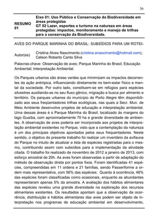 36
RESUMO
01
Eixo 01: Uso Público e Conservação da Biodiversidade em
áreas protegidas
GT 02 Lazer, esportes e turismo na natureza em áreas
protegidas: impactos, monitoramento e manejo de trilhas
para a conservação da Biodiversidade.
AVES DO PARQUE MARINHA DO BRASIL: SUBSÍDIOS PARA UM ROTEI-
Autor(es)
Cristina Alves Nascimento (cristina.anascimento@hotmail.com);
Celson Roberto Canto Silva
Palavras-chave: Observação de aves; Parque Marinha do Brasil; Educação
Ambiental; Interpretação Ambiental.
Os Parques urbanos são áreas verdes que minimizam os impactos decorren-
tes da ação antrópica, influenciando diretamente no bem-estar físico e men-
tal da sociedade. Por outro lado, constituem-se em refúgios para espécies
silvestres auxiliando-as no seu fluxo gênico, migração e busca por alimento e
território. Os parques urbanos do município de Porto Alegre têm disponibili-
zado aos seus freqüentadores trilhas ecológicas, nas quais a Secr. Mun. de
Meio Ambiente desenvolve projetos de educação e interpretação ambiental.
Uma dessas áreas é o Parque Marinha do Brasil, localizado às margens do
lago Guaíba, com aproximadamente 70 ha e grande diversidade de ambien-
tes. A observação de aves poderia ser incorporada aos projetos de interpre-
tação ambiental existentes no Parque, visto que a contemplação da natureza
é um dos principais objetivos apontados pelos seus frequentadores. Neste
sentido, o objetivo do presente trabalho foi realizar um inventário da avifauna
do Parque no intuito de atualizar a lista de espécies registradas para o mes-
mo, contribuindo assim com subsídios para a implementação da atividade
citada. O trabalho foi realizado de novembro de 2012 a janeiro de 2013, com
esforço amostral de 20h. As aves foram observadas a partir de adaptação do
método de observação direta por pontos fixos. Foram identificadas 41 espé-
cies, compreendidas em 11 ordens e 21 famílias, sendo Passeriforme a or-
dem mais representativa, com 56% das espécies. Quanto à ocorrência, 46%
das espécies foram classificadas como ocasionais, enquanto as abundantes
representaram apenas 5% da amostra. A avaliação dos hábitos alimentares
das espécies revelou uma grande diversidade na exploração dos recursos
alimentares existentes. Os resultados apontam que a observação da ocor-
rência, distribuição e hábitos alimentares das aves podem ser objeto de in-
terpretação nos programas de educação ambiental em desenvolvimento,
 