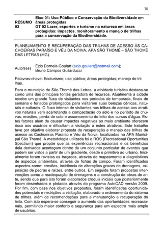 38
RESUMO
03
Eixo 01: Uso Público e Conservação da Biodiversidade em
áreas protegidas
GT 02 Lazer, esportes e turismo na natureza em áreas
protegidas: impactos, monitoramento e manejo de trilhas
para a conservação da Biodiversidade.
PLANEJAMENTO E RECUPERAÇÃO DAS TRILHAS DE ACESSO ÀS CA-
CHOEIRAS PARAÍSO E VÉU DA NOIVA, APA SÃO THOMÉ – SÃO THOMÉ
DAS LETRAS (MG).
Autor(es)
Ézio Dornela Goulart (ezio.goulart@hotmail.com);
Bruno Campos Guilarducci
Palavras-chave: Ecoturismo; uso público; áreas protegidas; manejo de tri-
lhas.
Para o município de São Thomé das Letras, a atividade turística destaca-se
como uma das principais fontes geradora de recursos. Atualmente a cidade
recebe um grande fluxo de visitantes nos períodos de temporada, finais de
semana e feriados prolongados para visitarem suas belezas cênicas, natu-
rais e culturais. O fluxo intenso de visitantes nas trilhas de acesso aos atrati-
vos naturais vem acarretando a compactação do solo e no período de chu-
vas, erosões, perda de solo e assoreamento do leito dos cursos d’água. Es-
tes fatores além de causar impactos negativos ao meio ambiente oferecem
risco aos usuários e dificultam a visitação a estes atrativos. Este trabalho
teve por objetivo elaborar proposta de recuperação e manejo das trilhas de
acesso as Cachoeiras Paraíso e Véu da Noiva, localizadas na APA Munici-
pal São Thomé. A metodologia utilizada foi o ROS (Recreational Oportunities
Spectrum) que propõe que as experiências recreacionais e os benefícios
dela derivados aconteçam dentro de um conjunto particular de eventos que
podem ser vistos a partir de um gradiente, desde o primitivo ao urbano. Inici-
almente foram revistos os traçados, através de mapeamento e diagnósticos
de aspectos ambientais, através de fichas de campo. Foram identificados
aspectos como: erosões, incidência de alterações graves de drenagens, ex-
posição de pedras e raízes, entre outros. Em seguida foram propostas inter-
venções como a readequação de drenagens e a construção de obras de ar-
te, sendo que para isto foram elaborados croquis iniciais que posteriormente
foram desenhados e plotados através do programa AutoCAD versão 2009.
Por fim, com base nos objetivos propostos, foram identificadas oportunida-
des potenciais e restrições a visitação, elaborado o ordenamento do sistema
de trilhas, além de recomendações para a manutenção e recuperação do
leito. Com isto espera-se conseguir o aumento das oportunidades recreacio-
nais, permitindo maior conforto e segurança para um espectro mais amplo
de usuários.
 