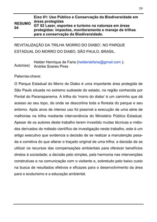 39
RESUMO
04
Eixo 01: Uso Público e Conservação da Biodiversidade em
áreas protegidas
GT 02 Lazer, esportes e turismo na natureza em áreas
protegidas: impactos, monitoramento e manejo de trilhas
para a conservação da Biodiversidade.
REVITALIZAÇÃO DA TRILHA 'MORRO DO DIABO', NO PARQUE
ESTADUAL DO MORRO DO DIABO, SÃO PAULO, BRASIL.
Autor(es)
Helder Henrique de Faria (helderdefaria@gmail.com );
Andréa Soares Pires
Palavras-chave:
O Parque Estadual do Morro do Diabo é uma importante área protegida de
São Paulo situada no extremo sudoeste do estado, na região conhecida por
Pontal do Paranapanema. A trilha do 'morro do diabo' é um caminho que dá
acesso ao seu topo, de onde se descortina toda a floresta do parque e seu
entorno. Após anos de intenso uso foi possível a execução de uma série de
melhorias na trilha mediante interveniência do Ministério Público Estadual.
Apesar de os autores deste trabalho terem investido muitas técnicas e méto-
dos derivados do método científico de investigação neste trabalho, este é um
artigo executivo que evidencia a decisão de se realizar a manutenção pesa-
da e corretiva do que alterar o traçado original de uma trilha; a decisão de se
utilizar os recursos das compensações ambientais para oferecer benefícios
diretos à sociedade; a decisão pelo simples, pela harmonia nas intervenções
construtivas e na comunicação com o visitante e, sobretudo pelo baixo custo
na busca de resultados efetivos e eficazes para o desenvolvimento da área
para o ecoturismo e a educação ambiental.
 