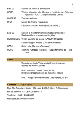4
Eixo 02 Manejo de trilhas e Sociedade
UFMG Werter Valentim de Moraes – Instituto de Ciências
Agrárias – ICA – Campus Montes Claros
UNIFESP Zysman Neiman
UFJF Múcio do Amaral Figueiredo
Leonardo Cristian Rocha (DEGEO/UFSJ)
Eixo 03 Manejo e monitoramento da Geodiversidade e
Biodiversidade em áreas protegidas
UERJ-IGEOG Vivian Castilho da Costa (LAGEPRO-UERJ)
Marta Foeppel Ribeiro (LAGEPRO-UERJ)
UFRJ Katia Leite Mansur (-Geologia)
UEPG Jasmine Cardozo Moreira (Departamento de Turis-
mo).
Apoio
Departamento de Turismo da Universidade do
Estado do Rio de Janeiro
Profª. Amanda Danelli Costa, D. Sc.
[Chefe do Departamento de Turismo - DTur]
Prof. Thiago Ferreira Pinheiro Dias Pereira, D. Sc
Contatos GEA UERJ
Rua São Francisco Xavier, 524, sala 4.001-2, bloco D. Maracanã,
Rio de Janeiro/ RJ. CEP: 20.550-013
Telefone: + 55 21 2334 0036
http://geauerj.wordpress.com
 