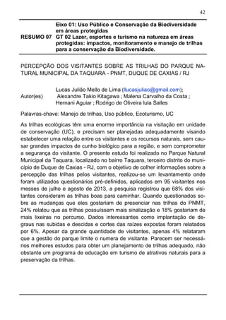42
RESUMO 07
Eixo 01: Uso Público e Conservação da Biodiversidade
em áreas protegidas
GT 02 Lazer, esportes e turismo na natureza em áreas
protegidas: impactos, monitoramento e manejo de trilhas
para a conservação da Biodiversidade.
PERCEPÇÃO DOS VISITANTES SOBRE AS TRILHAS DO PARQUE NA-
TURAL MUNICIPAL DA TAQUARA - PNMT, DUQUE DE CAXIAS / RJ
Autor(es)
Lucas Julião Mello de Lima (llucasjuliao@gmail.com);
Alexandre Takio Kitagawa ; Malena Carvalho da Costa ;
Hernani Aguiar ; Rodrigo de Oliveira lula Salles
Palavras-chave: Manejo de trilhas, Uso público, Ecoturismo, UC
As trilhas ecológicas têm uma enorme importância na visitação em unidade
de conservação (UC), e precisam ser planejadas adequadamente visando
estabelecer uma relação entre os visitantes e os recursos naturais, sem cau-
sar grandes impactos de cunho biológico para a região, e sem comprometer
a segurança do visitante. O presente estudo foi realizado no Parque Natural
Municipal da Taquara, localizado no bairro Taquara, terceiro distrito do muni-
cípio de Duque de Caxias - RJ, com o objetivo de colher informações sobre a
percepção das trilhas pelos visitantes, realizou-se um levantamento onde
foram utilizados questionários pré-definidos, aplicados em 95 visitantes nos
messes de julho e agosto de 2013, a pesquisa registrou que 68% dos visi-
tantes consideram as trilhas boas para caminhar. Quando questionados so-
bre as mudanças que eles gostariam de presenciar nas trilhas do PNMT,
24% relatou que as trilhas possuíssem mais sinalização e 18% gostariam de
mais lixeiras no percurso. Dados interessantes como implantação de de-
graus nas subidas e descidas e cortes das raízes expostas foram relatados
por 6%. Apesar da grande quantidade de visitantes, apenas 4% relataram
que a gestão do parque limite o numera de visitante. Parecem ser necessá-
rios melhores estudos para obter um planejamento de trilhas adequado, não
obstante um programa de educação em turismo de atrativos naturais para a
preservação da trilhas.
 