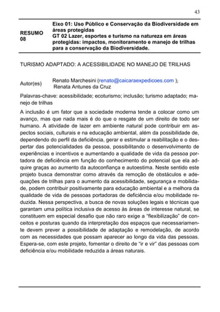 43
RESUMO
08
Eixo 01: Uso Público e Conservação da Biodiversidade em
áreas protegidas
GT 02 Lazer, esportes e turismo na natureza em áreas
protegidas: impactos, monitoramento e manejo de trilhas
para a conservação da Biodiversidade.
TURISMO ADAPTADO: A ACESSIBILIDADE NO MANEJO DE TRILHAS
Autor(es)
Renato Marchesini (renato@caicaraexpedicoes.com );
Renata Antunes da Cruz
Palavras-chave: acessibilidade; ecoturismo; inclusão; turismo adaptado; ma-
nejo de trilhas
A inclusão é um fator que a sociedade moderna tende a colocar como um
avanço, mas que nada mais é do que o resgate de um direito de todo ser
humano. A atividade de lazer em ambiente natural pode contribuir em as-
pectos sociais, culturais e na educação ambiental, além da possibilidade de,
dependendo do perfil da deficiência, gerar e estimular a reabilitação e o des-
pertar das potencialidades da pessoa, possibilitando o desenvolvimento de
experiências e incentivos e aumentando a qualidade de vida da pessoa por-
tadora de deficiência em função do conhecimento do potencial que ela ad-
quire graças ao aumento da autoconfiança e autoestima. Neste sentido este
projeto busca demonstrar como através da remoção de obstáculos e ade-
quações de trilhas para o aumento da acessibilidade, segurança e mobilida-
de, podem contribuir positivamente para educação ambiental e a melhora da
qualidade de vida de pessoas portadoras de deficiência e/ou mobilidade re-
duzida. Nessa perspectiva, a busca de novas soluções legais e técnicas que
garantam uma política inclusiva de acesso às áreas de interesse natural, se
constituem em especial desafio que não raro exige a “flexibilização” de con-
ceitos e posturas quando da interpretação dos espaços que necessariamen-
te devem prever a possibilidade de adaptação e remodelação, de acordo
com as necessidades que possam aparecer ao longo da vida das pessoas.
Espera-se, com este projeto, fomentar o direito de “ir e vir” das pessoas com
deficiência e/ou mobilidade reduzida a áreas naturais.
 
