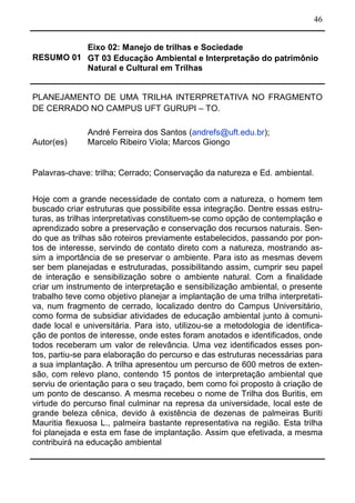 46
RESUMO 01
Eixo 02: Manejo de trilhas e Sociedade
GT 03 Educação Ambiental e Interpretação do patrimônio
Natural e Cultural em Trilhas
PLANEJAMENTO DE UMA TRILHA INTERPRETATIVA NO FRAGMENTO
DE CERRADO NO CAMPUS UFT GURUPI – TO.
Autor(es)
André Ferreira dos Santos (andrefs@uft.edu.br);
Marcelo Ribeiro Viola; Marcos Giongo
Palavras-chave: trilha; Cerrado; Conservação da natureza e Ed. ambiental.
Hoje com a grande necessidade de contato com a natureza, o homem tem
buscado criar estruturas que possibilite essa integração. Dentre essas estru-
turas, as trilhas interpretativas constituem-se como opção de contemplação e
aprendizado sobre a preservação e conservação dos recursos naturais. Sen-
do que as trilhas são roteiros previamente estabelecidos, passando por pon-
tos de interesse, servindo de contato direto com a natureza, mostrando as-
sim a importância de se preservar o ambiente. Para isto as mesmas devem
ser bem planejadas e estruturadas, possibilitando assim, cumprir seu papel
de interação e sensibilização sobre o ambiente natural. Com a finalidade
criar um instrumento de interpretação e sensibilização ambiental, o presente
trabalho teve como objetivo planejar a implantação de uma trilha interpretati-
va, num fragmento de cerrado, localizado dentro do Campus Universitário,
como forma de subsidiar atividades de educação ambiental junto à comuni-
dade local e universitária. Para isto, utilizou-se a metodologia de identifica-
ção de pontos de interesse, onde estes foram anotados e identificados, onde
todos receberam um valor de relevância. Uma vez identificados esses pon-
tos, partiu-se para elaboração do percurso e das estruturas necessárias para
a sua implantação. A trilha apresentou um percurso de 600 metros de exten-
são, com relevo plano, contendo 15 pontos de interpretação ambiental que
serviu de orientação para o seu traçado, bem como foi proposto à criação de
um ponto de descanso. A mesma recebeu o nome de Trilha dos Buritis, em
virtude do percurso final culminar na represa da universidade, local este de
grande beleza cênica, devido à existência de dezenas de palmeiras Buriti
Mauritia flexuosa L., palmeira bastante representativa na região. Esta trilha
foi planejada e esta em fase de implantação. Assim que efetivada, a mesma
contribuirá na educação ambiental
 