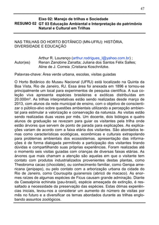 47
RESUMO 02
Eixo 02: Manejo de trilhas e Sociedade
GT 03 Educação Ambiental e Interpretação do patrimônio
Natural e Cultural em Trilhas
NAS TRILHAS DO HORTO BOTÂNICO (MN-UFRJ): HISTÓRIA,
DIVERSIDADE E EDUCAÇÃO
Autor(es)
Arthur R. Lourenço (arthur.rodrigues_l@yahoo.com.br) ;
Renan Zanobine Zanatta; Juliana dos Santos Félix Salles;
Aline de J. Correia ;Cristiana Koschnitzke.
Palavras-chave: Área verde urbana, escolas, visitas guiadas
O Horto Botânico do Museu Nacional (UFRJ) está localizado na Quinta da
Boa Vista, Rio de Janeiro, RJ. Essa área foi anexada em 1896 e tornou-se
principalmente um local para experimentos de pesquisa científica. A sua co-
leção viva apresenta espécies brasileiras e exóticas distribuídas em
20.000m². As trilhas interpretativas estão sendo realizadas desde março de
2013, com alunos da rede municipal de ensino, com o objetivo de conscienti-
zar o público-alvo sobre questões ambientais utilizando a percepção ambien-
tal para estimular a valorização e conservação da natureza. As visitas estão
sendo realizadas duas vezes por mês. Um docente, dois biólogos e quatro
alunos de graduação se revezam para guiar os visitantes pela trilha onde
estão árvores que servem de ponto de parada para explicações. As explica-
ções variam de acordo com a faixa etária dos visitantes. São abordados te-
mas como características ecológicas, econômicas e culturais extrapolando
para problemas ambientais dos ecossistemas. apresentação das informa-
ções é de forma dialogada permitindo a participação dos visitantes tirando
dúvidas e compartilhando suas próprias experiências. Foram realizadas até
o momento seis visitas guiadas com crianças de diversas faixas etárias. As
árvores que mais chamam a atenção são aquelas em que o visitante tem
contato com produtos industrializados provenientes destas plantas, como
Theobroma cacao (chocolate), ou conhecimento familiar, como Genipa ame-
ricana (jenipapo), ou pelo contato com a arborização urbana da cidade do
Rio de Janeiro, como Couroupita guianensis (abricó de macaco). As enor-
mes raízes de algumas espécies de Ficus causam grande admiração. Diante
da Caesalpinia echinata (pau-brasil), espécie ameaçada de extinção, é res-
saltado a necessidade da preservação das espécies. Estas ótimas experiên-
cias iniciais, levou-nos a considerar um aumento do número de visitas por
mês no futuro e a diversificar os temas abordados durante as trilhas englo-
bando assuntos zoológicos.
 