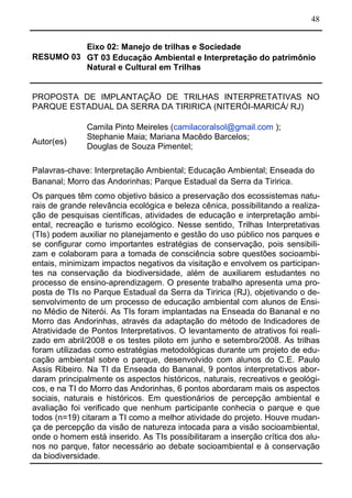 48
RESUMO 03
Eixo 02: Manejo de trilhas e Sociedade
GT 03 Educação Ambiental e Interpretação do patrimônio
Natural e Cultural em Trilhas
PROPOSTA DE IMPLANTAÇÃO DE TRILHAS INTERPRETATIVAS NO
PARQUE ESTADUAL DA SERRA DA TIRIRICA (NITERÓI-MARICÁ/ RJ)
Autor(es)
Camila Pinto Meireles (camilacoralsol@gmail.com );
Stephanie Maia; Mariana Macêdo Barcelos;
Douglas de Souza Pimentel;
Palavras-chave: Interpretação Ambiental; Educação Ambiental; Enseada do
Bananal; Morro das Andorinhas; Parque Estadual da Serra da Tiririca.
Os parques têm como objetivo básico a preservação dos ecossistemas natu-
rais de grande relevância ecológica e beleza cênica, possibilitando a realiza-
ção de pesquisas científicas, atividades de educação e interpretação ambi-
ental, recreação e turismo ecológico. Nesse sentido, Trilhas Interpretativas
(TIs) podem auxiliar no planejamento e gestão do uso público nos parques e
se configurar como importantes estratégias de conservação, pois sensibili-
zam e colaboram para a tomada de consciência sobre questões socioambi-
entais, minimizam impactos negativos da visitação e envolvem os participan-
tes na conservação da biodiversidade, além de auxiliarem estudantes no
processo de ensino-aprendizagem. O presente trabalho apresenta uma pro-
posta de TIs no Parque Estadual da Serra da Tiririca (RJ), objetivando o de-
senvolvimento de um processo de educação ambiental com alunos de Ensi-
no Médio de Niterói. As TIs foram implantadas na Enseada do Bananal e no
Morro das Andorinhas, através da adaptação do método de Indicadores de
Atratividade de Pontos Interpretativos. O levantamento de atrativos foi reali-
zado em abril/2008 e os testes piloto em junho e setembro/2008. As trilhas
foram utilizadas como estratégias metodológicas durante um projeto de edu-
cação ambiental sobre o parque, desenvolvido com alunos do C.E. Paulo
Assis Ribeiro. Na TI da Enseada do Bananal, 9 pontos interpretativos abor-
daram principalmente os aspectos históricos, naturais, recreativos e geológi-
cos, e na TI do Morro das Andorinhas, 6 pontos abordaram mais os aspectos
sociais, naturais e históricos. Em questionários de percepção ambiental e
avaliação foi verificado que nenhum participante conhecia o parque e que
todos (n=19) citaram a TI como a melhor atividade do projeto. Houve mudan-
ça de percepção da visão de natureza intocada para a visão socioambiental,
onde o homem está inserido. As TIs possibilitaram a inserção crítica dos alu-
nos no parque, fator necessário ao debate socioambiental e à conservação
da biodiversidade.
 
