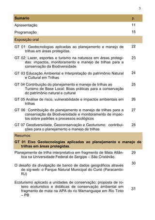 5
Sumario p.
Apresentação 11
Programação 15
Exposição oral
GT 01: Geotecnologias aplicadas ao planejamento e manejo de
trilhas em áreas protegidas.
22
GT 02: Lazer, esportes e turismo na natureza em áreas protegi-
das: impactos, monitoramento e manejo de trilhas para a
conservação da Biodiversidade.
23
GT 03 Educação Ambiental e Interpretação do patrimônio Natural
e Cultural em Trilhas
24
GT 04 Contribuição do planejamento e manejo de trilhas ao
Turismo de Base Local: Boas práticas para a conservação
do patrimônio natural e cultural
25
GT 05 Análise de risco, vulnerabilidade e impactos ambientais em
trilhas
26
GT 06 Contribuição do planejamento e manejo de trilhas para a
conservação da Biodiversidade e monitoramento de impac-
tos sobre padrões e processos ecológicos
27
GT 07 Geodiversidade, Geoconservação e Geoturismo: contribui-
ções para o planejamento e manejo de trilhas
28
Resumos:
GT 01 Eixo Geotecnologias aplicadas ao planejamento e manejo de
trilhas em áreas protegidas.
Planejamento de trilha interpretativa em fragmento de Mata Atlân-
tica na Universidade Federal de Sergipe – São Cristóvão.
29
O desafio da divulgação de banco de dados geográficos através
de sig-web: o Parque Natural Municipal do Curió (Paracambi-
RJ)
30
Ecoturismo aplicado a unidades de conservação: proposta de ro-
teiro ecoturistico e didáticas de conservação ambiental em
fragmento de mata na APA do rio Mamanguape em Rio Tinto
– PB
31
 