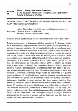 50
RESUMO
05
Eixo 02: Manejo de trilhas e Sociedade
GT 03 Educação Ambiental e Interpretação do patrimônio
Natural e Cultural em Trilhas
TRILHAS DO INSTITUTO FEDERAL DE BARBACENA-MG: UM ESTUDO
PARA FINS SOCIOEDUCACIONAIS
Autor(es)
Helcio Ribeiro Campos (helcio.campos@ifsudestemg.edu.br);
Sirdilene Aparecida de Paiva;
Fernando Martins Costa (Colaborador)
Palavras-chave: Ecoturismo; Educação Socioambiental; Trilhas do IF Barba-
Esta pesquisa surgiu de duas necessidades: caracterizar 6 trilhas das matas
do IF Barbacena; e disponibilizar os resultados para a cidade (escolas etc.),
carente em parque ecológico. Os principais objetivos foram: conhecer a ex-
tensão, tempo médio de caminhada e desníveis, produzir perfil altimétrico e
mapeamento, inventariar e fotografar espécies animais e vegetais do entorno
das trilhas, implantar sinalização com as informações supracitadas. Para
isso, realizamos uma revisão bibliográfica sobre trilhas e assim as classifica-
mos quanto: I) à extensão (Andrade e Rocha, 2008): curtas (até 2500m, tri-
lhas de interpretação ou “Natural”), médias (2500 a 5000m) ou longas
(“Wilderness”, mais de 5000m); II) à dificuldade (Pagani, 1999) a) intensida-
de: leve, regular e semipesada; b) nível técnico: fácil; com obstáculos natu-
rais; exige habilidade específica. Com GPS obtivemos altitudes e perfis alti-
métricos (Trackmaker), extensão, tempo médio de caminhada e os pontos
para traçado das trilhas. Identificamos espécies arbóreas, animais vertebra-
dos e invertebrados (estes com armadilhas aéreas e de queda). Como resul-
tados gerais das trilhas encontramos mato, lixo, lama e partes estreitas. Ape-
sar disso, são leves, fáceis e de curta extensão.Nas matas do IF são encon-
tradas 91 espécies de animais (distribuídas em 46 famílias e 4 classes) e
140 espécies de vegetais, pertencentes a 9 famílias (52,14% do total). Con-
clui-se, portanto, que as trilhas estudadas possuem boa acessibilidade, curta
distância e são fáceis/leves, com ótimo potencial para educação ambiental
pela presença de vegetais e animais nativos. Estão em área com lago, cla-
reira e nascentes, servindo ainda para lazer.
 