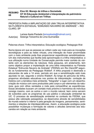 53
RESUMO
08
Eixo 02: Manejo de trilhas e Sociedade
GT 03 Educação Ambiental e Interpretação do patrimônio
Natural e Cultural em Trilhas
PROPOSTA PARA A IMPLANTAÇÃO DE UMA TRILHA INTERPRETATIVA
NA FLORESTA ESTADUAL “EDMUNDO NAVARRO DE ANDRADE” – RIO
CLARO, SP
Autor(es)
Larissa Ikeda Piedade (larissaikeda@hotmail.com);
Solange Terezinha de Lima Guimarães
Palavras-chave: Trilha interpretativa; Educação ecológica; Pedagogia Wal-
Numa época em que as pessoas se voltam cada vez mais para as inovações
tecnológicas e para as redes virtuais, uma interação de maior proximidade
com o meio ambiente pode lhes proporcionar experiências sensibilizadoras.
Um dos instrumentos que facilita esta aproximação é a trilha interpretativa: a
sua utilização numa Unidade de Conservação permite maior contato do visi-
tante com os elementos da natureza. Esta pesquisa, em andamento, tem
como objetivo propor a implantação de uma trilha interpretativa na Floresta
Estadual “Edmundo Navarro de Andrade” (FEENA) em Rio Claro/SP segun-
do os fundamentos da Pedagogia Waldorf. A trilha proposta é destinada a
educandos de sete a 14 anos, período em que a sensibilização está mais
apurada no ser, segundo o ensino Waldorf. Ao longo do percurso da trilha,
propomos atividades educativas nos pontos de interpretação: contação de
história com a temática meio ambiente; “fotografar” o lugar com um desenho;
criação de música com sons produzidos pelo corpo e por elementos da natu-
reza; guia com olhos vendados e roda para compartilhar as experiências.
Essas atividades buscam um contato mais próximo e harmônico do indivíduo
consigo mesmo, com os outros e com o mundo natural, bem como servem
de subsídios para os programas de uso público e educação ambiental da
UC. O processo de sensibilização ambiental no contexto da FEENA, que
possui alta valoração paisagística, se desenvolve através de sensibilidades
do mundo exterior e interior e pela geração de imagens, pensamentos, senti-
mentos e relações de interdependências. Assim, a educação ecológica pode
possibilitar mudanças e formação de valores e atitudes sensíveis aos edu-
candos em relação ao meio ambiente.
 