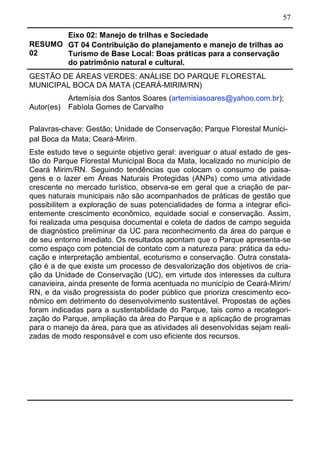 57
RESUMO
02
Eixo 02: Manejo de trilhas e Sociedade
GT 04 Contribuição do planejamento e manejo de trilhas ao
Turismo de Base Local: Boas práticas para a conservação
do patrimônio natural e cultural.
GESTÃO DE ÁREAS VERDES: ANÁLISE DO PARQUE FLORESTAL
MUNICIPAL BOCA DA MATA (CEARÁ-MIRIM/RN)
Autor(es)
Artemísia dos Santos Soares (artemisiasoares@yahoo.com.br);
Fabíola Gomes de Carvalho
Palavras-chave: Gestão; Unidade de Conservação; Parque Florestal Munici-
pal Boca da Mata; Ceará-Mirim.
Este estudo teve o seguinte objetivo geral: averiguar o atual estado de ges-
tão do Parque Florestal Municipal Boca da Mata, localizado no município de
Ceará Mirim/RN. Seguindo tendências que colocam o consumo de paisa-
gens e o lazer em Áreas Naturais Protegidas (ANPs) como uma atividade
crescente no mercado turístico, observa-se em geral que a criação de par-
ques naturais municipais não são acompanhados de práticas de gestão que
possibilitem a exploração de suas potencialidades de forma a integrar efici-
entemente crescimento econômico, equidade social e conservação. Assim,
foi realizada uma pesquisa documental e coleta de dados de campo seguida
de diagnóstico preliminar da UC para reconhecimento da área do parque e
de seu entorno imediato. Os resultados apontam que o Parque apresenta-se
como espaço com potencial de contato com a natureza para: prática da edu-
cação e interpretação ambiental, ecoturismo e conservação. Outra constata-
ção é a de que existe um processo de desvalorização dos objetivos de cria-
ção da Unidade de Conservação (UC), em virtude dos interesses da cultura
canavieira, ainda presente de forma acentuada no município de Ceará-Mirim/
RN, e da visão progressista do poder público que prioriza crescimento eco-
nômico em detrimento do desenvolvimento sustentável. Propostas de ações
foram indicadas para a sustentabilidade do Parque, tais como a recategori-
zação do Parque, ampliação da área do Parque e a aplicação de programas
para o manejo da área, para que as atividades ali desenvolvidas sejam reali-
zadas de modo responsável e com uso eficiente dos recursos.
 