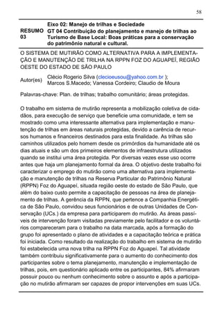 58
RESUMO
03
Eixo 02: Manejo de trilhas e Sociedade
GT 04 Contribuição do planejamento e manejo de trilhas ao
Turismo de Base Local: Boas práticas para a conservação
do patrimônio natural e cultural.
O SISTEMA DE MUTIRÃO COMO ALTERNATIVA PARA A IMPLEMENTA-
ÇÃO E MANUTENÇÃO DE TRILHA NA RPPN FOZ DO AGUAPEÍ, REGIÃO
OESTE DO ESTADO DE SÃO PAULO
Autor(es)
Clécio Rogerio Silva (clecioeusou@yahoo.com.br );
Marcos S.Macedo; Vanessa Cordeiro; Claudio de Moura
Palavras-chave: Plan. de trilhas; trabalho comunitário; áreas protegidas.
O trabalho em sistema de mutirão representa a mobilização coletiva de cida-
dãos, para execução de serviço que beneficie uma comunidade, e tem se
mostrado como uma interessante alternativa para implementação e manu-
tenção de trilhas em áreas naturais protegidas, devido a carência de recur-
sos humanos e financeiros destinados para esta finalidade. As trilhas são
caminhos utilizados pelo homem desde os primórdios da humanidade até os
dias atuais e são um dos primeiros elementos de infraestrutura utilizados
quando se institui uma área protegida. Por diversas vezes esse uso ocorre
antes que haja um planejamento formal da área. O objetivo deste trabalho foi
caracterizar o emprego do mutirão como uma alternativa para implementa-
ção e manutenção de trilhas na Reserva Particular do Patrimônio Natural
(RPPN) Foz do Aguapeí, situada região oeste do estado de São Paulo, que
além do baixo custo permite a capacitação de pessoas na área de planeja-
mento de trilhas. A gerência da RPPN, que pertence a Companhia Energéti-
ca de São Paulo, convidou seus funcionários e de outras Unidades de Con-
servação (UCs.) da empresa para participarem do mutirão. As áreas passí-
veis de intervenção foram visitadas previamente pelo facilitador e os voluntá-
rios compareceram para o trabalho na data marcada, após a formação do
grupo foi apresentado o plano de atividades e a capacitação teórica e prática
foi iniciada. Como resultado da realização do trabalho em sistema de mutirão
foi estabelecida uma nova trilha na RPPN Foz do Aguapeí. Tal atividade
também contribuiu significativamente para o aumento do conhecimento dos
participantes sobre o tema planejamento, manutenção e implementação de
trilhas, pois, em questionário aplicado entre os participantes, 84% afirmaram
possuir pouco ou nenhum conhecimento sobre o assunto e após a participa-
ção no mutirão afirmaram ser capazes de propor intervenções em suas UCs.
 