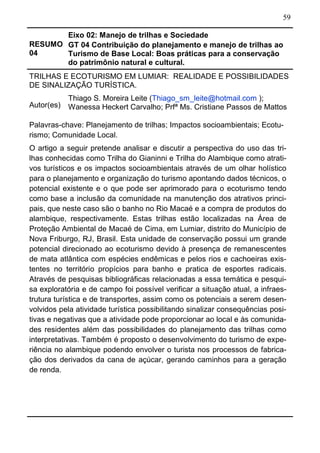 59
RESUMO
04
Eixo 02: Manejo de trilhas e Sociedade
GT 04 Contribuição do planejamento e manejo de trilhas ao
Turismo de Base Local: Boas práticas para a conservação
do patrimônio natural e cultural.
TRILHAS E ECOTURISMO EM LUMIAR: REALIDADE E POSSIBILIDADES
DE SINALIZAÇÃO TURÍSTICA.
Autor(es)
Thiago S. Moreira Leite (Thiago_sm_leite@hotmail.com );
Wanessa Heckert Carvalho; Prfª Ms. Cristiane Passos de Mattos
Palavras-chave: Planejamento de trilhas; Impactos socioambientais; Ecotu-
rismo; Comunidade Local.
O artigo a seguir pretende analisar e discutir a perspectiva do uso das tri-
lhas conhecidas como Trilha do Gianinni e Trilha do Alambique como atrati-
vos turísticos e os impactos socioambientais através de um olhar holístico
para o planejamento e organização do turismo apontando dados técnicos, o
potencial existente e o que pode ser aprimorado para o ecoturismo tendo
como base a inclusão da comunidade na manutenção dos atrativos princi-
pais, que neste caso são o banho no Rio Macaé e a compra de produtos do
alambique, respectivamente. Estas trilhas estão localizadas na Área de
Proteção Ambiental de Macaé de Cima, em Lumiar, distrito do Município de
Nova Friburgo, RJ, Brasil. Esta unidade de conservação possui um grande
potencial direcionado ao ecoturismo devido à presença de remanescentes
de mata atlântica com espécies endêmicas e pelos rios e cachoeiras exis-
tentes no território propícios para banho e pratica de esportes radicais.
Através de pesquisas bibliográficas relacionadas a essa temática e pesqui-
sa exploratória e de campo foi possível verificar a situação atual, a infraes-
trutura turística e de transportes, assim como os potenciais a serem desen-
volvidos pela atividade turística possibilitando sinalizar consequências posi-
tivas e negativas que a atividade pode proporcionar ao local e às comunida-
des residentes além das possibilidades do planejamento das trilhas como
interpretativas. Também é proposto o desenvolvimento do turismo de expe-
riência no alambique podendo envolver o turista nos processos de fabrica-
ção dos derivados da cana de açúcar, gerando caminhos para a geração
de renda.
 