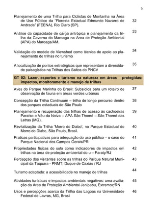 6
Planejamento de uma Trilha para Ciclistas de Montanha na Área
de Uso Público da “Floresta Estadual Edmundo Navarro de
Andrade” (FEENA), Rio Claro (SP).
32
Análise da capacidade de carga antrópica e planejamento da tri-
lha da Caverna do Maroaga na Area de Proteção Ambiental
(APA) do Maroaga/AM.
33
Validação do modelo de Viewshed como técnica de apoio ao pla-
nejamento de trilhas no turismo
34
A localização de pontos estratégicos que representam a diversida-
de paisagística na Trilhas dos Saltos do PNCV
35
Aves do Parque Marinha do Brasil: Subsídios para um roteiro de
observação de fauna em áreas verdes urbanas
37
Concepção da Trilha Continuum – trilha de longo percurso dentro
dos parques estaduais de São Paulo
38
Planejamento e recuperação das trilhas de acesso às cachoeiras
Paraíso e Véu da Noiva – APA São Thomé – São Thomé das
Letras (MG).
39
Revitalização da Trilha 'Morro do Diabo', no Parque Estadual do
Morro do Diabo, São Paulo, Brasil.
40
Praticas participativas para adequação do uso público – o caso do
Parque Nacional dos Campos Gerais/PR
41
Propriedades físicas do solo como indicadores de impactos em
trilhas na área de proteção ambiental do u – Paraty/RJ
42
Percepção dos visitantes sobre as trilhas do Parque Natural Muni-
cipal da Taquara - PNMT, Duque de Caxias / RJ
43
Turismo adaptado: a acessibilidade no manejo de trilhas
44
Atividades turísticas e impactos ambientais negativos: uma avalia-
ção da Área de Proteção Ambiental Jenipabu, Extremoz/RN
45
Usos e percepções acerca da Trilha das Lagoas na Universidade
Federal de Lavras, MG, Brasil
46
GT 02: Lazer, esportes e turismo na natureza em áreas protegidas:
impactos, monitoramento e manejo de trilhas
 