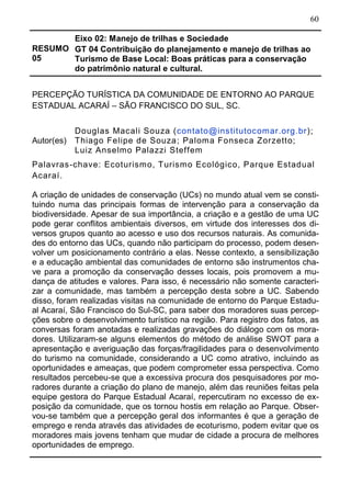 60
RESUMO
05
Eixo 02: Manejo de trilhas e Sociedade
GT 04 Contribuição do planejamento e manejo de trilhas ao
Turismo de Base Local: Boas práticas para a conservação
do patrimônio natural e cultural.
PERCEPÇÃO TURÍSTICA DA COMUNIDADE DE ENTORNO AO PARQUE
ESTADUAL ACARAÍ – SÃO FRANCISCO DO SUL, SC.
Autor(es)
Douglas Macali Souza (contato@institutocomar.org.br);
Thiago Felipe de Souza; Paloma Fonseca Zorzetto;
Luiz Anselmo Palazzi Steffem
Palavras-chave: Ecoturismo, Turismo Ecológico, Parque Estadual
Acaraí.
A criação de unidades de conservação (UCs) no mundo atual vem se consti-
tuindo numa das principais formas de intervenção para a conservação da
biodiversidade. Apesar de sua importância, a criação e a gestão de uma UC
pode gerar conflitos ambientais diversos, em virtude dos interesses dos di-
versos grupos quanto ao acesso e uso dos recursos naturais. As comunida-
des do entorno das UCs, quando não participam do processo, podem desen-
volver um posicionamento contrário a elas. Nesse contexto, a sensibilização
e a educação ambiental das comunidades de entorno são instrumentos cha-
ve para a promoção da conservação desses locais, pois promovem a mu-
dança de atitudes e valores. Para isso, é necessário não somente caracteri-
zar a comunidade, mas também a percepção desta sobre a UC. Sabendo
disso, foram realizadas visitas na comunidade de entorno do Parque Estadu-
al Acaraí, São Francisco do Sul-SC, para saber dos moradores suas percep-
ções sobre o desenvolvimento turístico na região. Para registro dos fatos, as
conversas foram anotadas e realizadas gravações do diálogo com os mora-
dores. Utilizaram-se alguns elementos do método de análise SWOT para a
apresentação e averiguação das forças/fragilidades para o desenvolvimento
do turismo na comunidade, considerando a UC como atrativo, incluindo as
oportunidades e ameaças, que podem comprometer essa perspectiva. Como
resultados percebeu-se que a excessiva procura dos pesquisadores por mo-
radores durante a criação do plano de manejo, além das reuniões feitas pela
equipe gestora do Parque Estadual Acaraí, repercutiram no excesso de ex-
posição da comunidade, que os tornou hostis em relação ao Parque. Obser-
vou-se também que a percepção geral dos informantes é que a geração de
emprego e renda através das atividades de ecoturismo, podem evitar que os
moradores mais jovens tenham que mudar de cidade a procura de melhores
oportunidades de emprego.
 