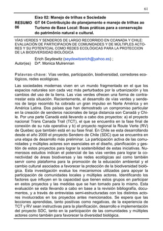 61
RESUMO
06
Eixo 02: Manejo de trilhas e Sociedade
GT 04 Contribuição do planejamento e manejo de trilhas ao
Turismo de Base Local: Boas práticas para a conservação
do patrimônio natural e cultural.
VÍAS VERDES Y SENDEROS DE LARGO RECORRIDO EN CCANADA Y CHILE:
EVALUACIÓN DE PARTICIPACION DE COMUNIDADES Y DE MÚLTIPLES ACTO-
RES Y SU POTENTCIAL COMO REDES ECOLÓGICAS PARA LA PROTECCION
DE LA BIODIVERSIDAD BIOLÓGICA
Autor(es)
Erich Seydewitz (seydewitzerich@yahoo.es) ;
Drª. Monica Mulrennan
Palavras-chave: Vías verdes, participación, biodiversidad, corredores eco-
lógicos, redes ecológicas.
Las sociedades modernas viven en un mundo fragmentado en el que los
espacios naturales son cada vez más perturbados por la urbanización y los
cambios del uso de la tierra. Las vías verdes ofrecen una forma de contra-
rrestar esta situación. Recientemente, el desarrollo de vías verdes y sende-
ros de largo recorrido ha cobrado un gran impulso en Norte América y en
América Latina. Dos países que han demostrado un compromiso particular
en la creación de senderos nacionales de larga distancia son Canadá y Chi-
le. Por una parte Canadá está llevando a cabo dos proyectos: a) el proyecto
nacional Trans Canada Trail (TCT), el que se encuentra en la fase final de
conexión de su ruta operativa y b) el proyecto regional la Route Verte (RV)
de Quebec que también está en su fase final. En Chile se esta desarrollando
desde el año 2000 el proyecto Sendero de Chile (SDC) que se encuentra en
una etapa de desarrollo más preliminar. La participación activa de las comu-
nidades y múltiples actores son esenciales en el diseño, planificación y ges-
tión de estos proyectos para lograr la sostenibilidad de estas iniciativas. Nu-
merosos estudios indican el potencial de las vías verdes para lograr la co-
nectividad de áreas biodiversas y las redes ecológicas así como también
servir como plataforma para la promoción de la educación ambiental y el
cambio cultural asociados a favorecer la protección de la biodiversidad bioló-
gica. Esta investigación evalua los mecanismos utilizados para apoyar la
participación de comunidades locales y múltiples actores. Identificando los
factores que influyen en la capacidad que tienen estos grupos en participar
en estos proyectos y las medidas que se han tomado para lo mismo. Esta
evaluación se esta llevando a cabo en base a la revisión bibliografía, docu-
mentos, y a través de entrevistas semi-estructuradas con los distintos acto-
res involucrados en los proyectos antes mencionados. Se espera que las
lecciones aprendidas, tanto positivas como negativas, de la experiencia de
TCT y RV sean instructivas para la planificación, desarrollo e implementación
del proyecto SDC, tanto en la participación de las comunidades y múltiples
actores como también para favorecer la diversidad biológica.
 