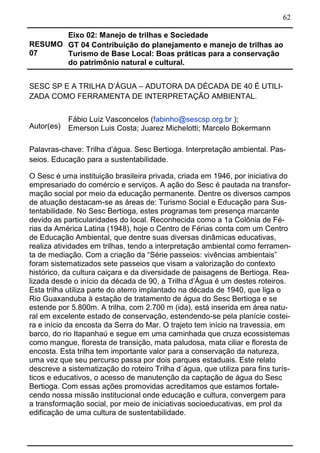 62
RESUMO
07
Eixo 02: Manejo de trilhas e Sociedade
GT 04 Contribuição do planejamento e manejo de trilhas ao
Turismo de Base Local: Boas práticas para a conservação
do patrimônio natural e cultural.
SESC SP E A TRILHA D’ÁGUA – ADUTORA DA DÉCADA DE 40 É UTILI-
ZADA COMO FERRAMENTA DE INTERPRETAÇÃO AMBIENTAL.
Autor(es)
Fábio Luiz Vasconcelos (fabinho@sescsp.org.br );
Emerson Luis Costa; Juarez Michelotti; Marcelo Bokermann
Palavras-chave: Trilha d’água. Sesc Bertioga. Interpretação ambiental. Pas-
seios. Educação para a sustentabilidade.
O Sesc é uma instituição brasileira privada, criada em 1946, por iniciativa do
empresariado do comércio e serviços. A ação do Sesc é pautada na transfor-
mação social por meio da educação permanente. Dentre os diversos campos
de atuação destacam-se as áreas de: Turismo Social e Educação para Sus-
tentabilidade. No Sesc Bertioga, estes programas tem presença marcante
devido as particularidades do local. Reconhecida como a 1a Colônia de Fé-
rias da América Latina (1948), hoje o Centro de Férias conta com um Centro
de Educação Ambiental, que dentre suas diversas dinâmicas educativas,
realiza atividades em trilhas, tendo a interpretação ambiental como ferramen-
ta de mediação. Com a criação da “Série passeios: vivências ambientais”
foram sistematizados sete passeios que visam a valorização do contexto
histórico, da cultura caiçara e da diversidade de paisagens de Bertioga. Rea-
lizada desde o início da década de 90, a Trilha d’Água é um destes roteiros.
Esta trilha utiliza parte do aterro implantado na década de 1940, que liga o
Rio Guaxanduba à estação de tratamento de água do Sesc Bertioga e se
estende por 5.800m. A trilha, com 2.700 m (ida), está inserida em área natu-
ral em excelente estado de conservação, estendendo-se pela planície costei-
ra e início da encosta da Serra do Mar. O trajeto tem início na travessia, em
barco, do rio Itapanhaú e segue em uma caminhada que cruza ecossistemas
como mangue, floresta de transição, mata paludosa, mata ciliar e floresta de
encosta. Esta trilha tem importante valor para a conservação da natureza,
uma vez que seu percurso passa por dois parques estaduais. Este relato
descreve a sistematização do roteiro Trilha d´água, que utiliza para fins turís-
ticos e educativos, o acesso de manutenção da captação de água do Sesc
Bertioga. Com essas ações promovidas acreditamos que estamos fortale-
cendo nossa missão institucional onde educação e cultura, convergem para
a transformação social, por meio de iniciativas socioeducativas, em prol da
edificação de uma cultura de sustentabilidade.
 