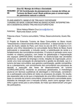 64
RESUMO
09
Eixo 02: Manejo de trilhas e Sociedade
GT 04 Contribuição do planejamento e manejo de trilhas ao
Turismo de Base Local: Boas práticas para a conservação
do patrimônio natural e cultural.
PLANEJAMENTO, MANEJO DE TRILHAS E SOCIEDADE
TURISMO DE BASE COMUNITÁRIA NO BAIXO ACARÁ: INTERPRETAN-
DO E DESENVOLVENDO TRILHAS ECOTURÍSTICAS
Autor(es)
Silvia Helena Ribeiro Cruz (scruz@ufpa.br);
Raimundo Edson Junior
Palavras-chave: Turismo comunitário; Trilhas; Desenvolvimento; Acará; Ma-
nejo.
O Projeto de Extensão Turismo de Base Comunitária no Baixo Acará:
“Interpretando e desenvolvendo trilhas ecoturística”, é desenvolvido no muni-
cípio do Acará, estado do Pará, com inicio no ano de 2013, O objetivo é im-
plantar uma trilha interpretativa na comunidade Santa Maria do Baixo Acará
estimulando a cooperação, a inclusão social, a redistribuição de renda e o
fortalecimento dos comunitários envolvidos. O turismo é pensado como novo
modelo no sistema produtivo, com bases na globalização e fragmentação
dos espaços (SANTOS,2004) resultando na reestruturação das atividades
produtivas, na geração de emprego e renda, relações de organização, provo-
cando uma nova concepção de planejamento e gestão da atividade, que é o
turismo de base comunitária, que garante a participação, gestão compartilha-
da e o planejamento, com envolvimento dos comunitários nos processos de
decisão e execução das fases de desenvolvimento do turismo
(CORIOLANO,2010), refutando os processos globalizados. A metodologia
pauta-se em técnicas qualitativas de abordagem e intervenção, consideran-
do a participação comunitária em todos os processos do projeto. Os resulta-
dos esperados são os de que a implantação de uma trilha interpretativa, com
base no conceito de turismo comunitário, proporcionará à comunidade possi-
bilidades de interação com o mercado turístico, assim como agregar valor à
trilha e gerar renda para a comunidade, de modo que desenvolvam uma ges-
tão participativa.
 
