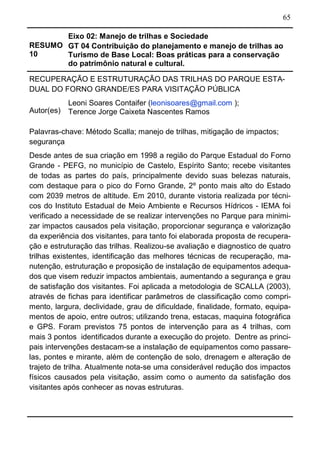 65
RESUMO
10
Eixo 02: Manejo de trilhas e Sociedade
GT 04 Contribuição do planejamento e manejo de trilhas ao
Turismo de Base Local: Boas práticas para a conservação
do patrimônio natural e cultural.
RECUPERAÇÃO E ESTRUTURAÇÃO DAS TRILHAS DO PARQUE ESTA-
DUAL DO FORNO GRANDE/ES PARA VISITAÇÃO PÚBLICA
Autor(es)
Leoni Soares Contaifer (leonisoares@gmail.com );
Terence Jorge Caixeta Nascentes Ramos
Palavras-chave: Método Scalla; manejo de trilhas, mitigação de impactos;
segurança
Desde antes de sua criação em 1998 a região do Parque Estadual do Forno
Grande - PEFG, no município de Castelo, Espírito Santo; recebe visitantes
de todas as partes do país, principalmente devido suas belezas naturais,
com destaque para o pico do Forno Grande, 2º ponto mais alto do Estado
com 2039 metros de altitude. Em 2010, durante vistoria realizada por técni-
cos do Instituto Estadual de Meio Ambiente e Recursos Hídricos - IEMA foi
verificado a necessidade de se realizar intervenções no Parque para minimi-
zar impactos causados pela visitação, proporcionar segurança e valorização
da experiência dos visitantes, para tanto foi elaborada proposta de recupera-
ção e estruturação das trilhas. Realizou-se avaliação e diagnostico de quatro
trilhas existentes, identificação das melhores técnicas de recuperação, ma-
nutenção, estruturação e proposição de instalação de equipamentos adequa-
dos que visem reduzir impactos ambientais, aumentando a segurança e grau
de satisfação dos visitantes. Foi aplicada a metodologia de SCALLA (2003),
através de fichas para identificar parâmetros de classificação como compri-
mento, largura, declividade, grau de dificuldade, finalidade, formato, equipa-
mentos de apoio, entre outros; utilizando trena, estacas, maquina fotográfica
e GPS. Foram previstos 75 pontos de intervenção para as 4 trilhas, com
mais 3 pontos identificados durante a execução do projeto. Dentre as princi-
pais intervenções destacam-se a instalação de equipamentos como passare-
las, pontes e mirante, além de contenção de solo, drenagem e alteração de
trajeto de trilha. Atualmente nota-se uma considerável redução dos impactos
físicos causados pela visitação, assim como o aumento da satisfação dos
visitantes após conhecer as novas estruturas.
 