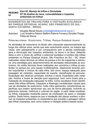 67
RESUMO
01
Eixo 02: Manejo de trilhas e Sociedade
GT 05 Análise de risco, vulnerabilidade e impactos
ambientais em trilhas
DIAGNÓSTICO DE TRILHAS PARA A VISITAÇÃO ECOLÓGICA
NO PARQUE ESTADUAL ACARAÍ, SÃO FRANCISCO DO SUL -
SANTA CATARINA - BRASIL
Autor(es)
Douglas Macali Souza contato@institutocomar.org.br )
;Luiz Anselmo Palazzi Steffem;Paloma Fonseca Zorzetto;Thiago
Felipe de Souza
Palavras-chave: Ecoturismo, Trilhas, Parque Estadual Acaraí.
As atividades de ecoturismo no Brasil vêm crescendo exponencialmente ao
longo dos últimos anos, sendo que este crescimento ocorre, na maioria das
vezes, sem planejamento e por consequência sem a devida contribuição
para a diminuição dos impactos ambientais na fauna e na flora. Sabendo
disso e com o intuito de verificar o potencial ecológico e turístico das trilhas
existentes no Parque Estadual Acaraí, São Francisco do Sul – SC, foram
realizadas visitas técnicas às trilhas do parque a fim de mapeá-las e estrutu-
rar uma estratégia para desenvolvimento de atividades relacionadas ao eco-
turismo. As visitas técnicas foram realizadas aos caminhos e trilhas já exis-
tentes no parque por uma equipe multidisciplinar, objetivando levantar pon-
tos importantes e críticos de cada trilha, tais como: espaço adequado para
passagem de visitantes, capacidade de suporte, classificação de percurso,
localização dos atrativos principais, trechos e locais impactados pela visita-
ção, trechos e locais de atenção para segurança, bem como locais para a
instalação de sinalização adequada na trilha. Como resultados foram identifi-
cados três trilhas (Mirante, Casqueiro e Restinga) consideradas viáveis para
uso de atividades de ecoturismo. Cada trilha apresentou características es-
pecificas que podem oportunizar seu uso de forma planejada, incluindo os
potenciais naturais, históricos e culturais da região. A partir deste resultado,
as trilhas mapeadas receberão placas de sinalização de apoio à visitação
pública. Desta forma, espera-se que a instalação das placas auxiliem a dimi-
nuir os impactos ambientais no ecossistema que compõe a paisagem cênica
das trilhas mapeadas, bem como ordenar a visitação pública desses locais.
 