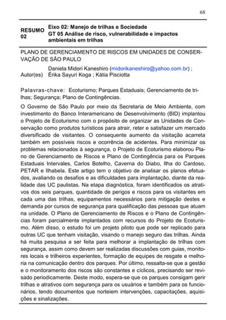 68
RESUMO
02
Eixo 02: Manejo de trilhas e Sociedade
GT 05 Análise de risco, vulnerabilidade e impactos
ambientais em trilhas
PLANO DE GERENCIAMENTO DE RISCOS EM UNIDADES DE CONSER-
VAÇÃO DE SÃO PAULO
Autor(es)
Daniela Midori Kaneshiro (midorikaneshiro@yahoo.com.br) ;
Érika Sayuri Koga ; Kátia Pisciotta
Palavras-chave: Ecoturismo; Parques Estaduais; Gerenciamento de tri-
lhas; Segurança; Plano de Contingências.
O Governo de São Paulo por meio da Secretaria de Meio Ambiente, com
investimento do Banco Interamericano de Desenvolvimento (BID) implantou
o Projeto de Ecoturismo com o propósito de organizar as Unidades de Con-
servação como produtos turísticos para atrair, reter e satisfazer um mercado
diversificado de visitantes. O consequente aumento da visitação acarreta
também em possíveis riscos e ocorrência de acidentes. Para minimizar os
problemas relacionados à segurança, o Projeto de Ecoturismo elaborou Pla-
no de Gerenciamento de Riscos e Plano de Contingência para os Parques
Estaduais Intervales, Carlos Botelho, Caverna do Diabo, Ilha do Cardoso,
PETAR e Ilhabela. Este artigo tem o objetivo de analisar os planos efetua-
dos, avaliando os desafios e as dificuldades para implantação, diante da rea-
lidade das UC paulistas. Na etapa diagnóstica, foram identificados os atrati-
vos dos seis parques, quantidade de perigos e riscos para os visitantes em
cada uma das trilhas, equipamentos necessários para mitigação destes e
demanda por cursos de segurança para qualificação das pessoas que atuam
na unidade. O Plano de Gerenciamento de Riscos e o Plano de Contingên-
cias foram parcialmente implantados com recursos do Projeto de Ecoturis-
mo. Além disso, o estudo foi um projeto piloto que pode ser replicado para
outras UC que tenham visitação, visando o manejo seguro das trilhas. Ainda
há muita pesquisa a ser feita para melhorar a implantação de trilhas com
segurança, assim como devem ser realizadas discussões com guias, monito-
res locais e trilheiros experientes, formação de equipes de resgate e melho-
ria na comunicação dentro dos parques. Por último, ressalta-se que a gestão
e o monitoramento dos riscos são constantes e cíclicos, precisando ser revi-
sado periodicamente. Deste modo, espera-se que os parques consigam gerir
trilhas e atrativos com segurança para os usuários e também para os funcio-
nários, tendo documentos que norteiem intervenções, capacitações, aquisi-
ções e sinalizações.
 