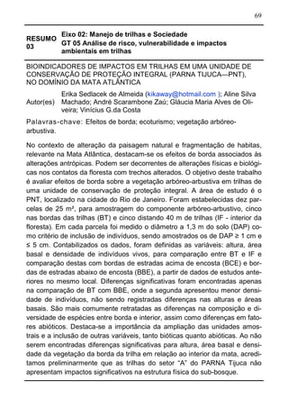 69
RESUMO
03
Eixo 02: Manejo de trilhas e Sociedade
GT 05 Análise de risco, vulnerabilidade e impactos
ambientais em trilhas
BIOINDICADORES DE IMPACTOS EM TRILHAS EM UMA UNIDADE DE
CONSERVAÇÃO DE PROTEÇÃO INTEGRAL (PARNA TIJUCA—PNT),
NO DOMÍNIO DA MATA ATLÂNTICA
Autor(es)
Erika Sedlacek de Almeida (kikaway@hotmail.com ); Aline Silva
Machado; André Scarambone Zaú; Gláucia Maria Alves de Oli-
veira; Vinícius G.da Costa
Palavras-chave: Efeitos de borda; ecoturismo; vegetação arbóreo-
arbustiva.
No contexto de alteração da paisagem natural e fragmentação de habitas,
relevante na Mata Atlântica, destacam-se os efeitos de borda associados às
alterações antrópicas. Podem ser decorrentes de alterações físicas e biológi-
cas nos contatos da floresta com trechos alterados. O objetivo deste trabalho
é avaliar efeitos de borda sobre a vegetação arbóreo-arbustiva em trilhas de
uma unidade de conservação de proteção integral. A área de estudo é o
PNT, localizado na cidade do Rio de Janeiro. Foram estabelecidas dez par-
celas de 25 m², para amostragem do componente arbóreo-arbustivo, cinco
nas bordas das trilhas (BT) e cinco distando 40 m de trilhas (IF - interior da
floresta). Em cada parcela foi medido o diâmetro a 1,3 m do solo (DAP) co-
mo critério de inclusão de indivíduos, sendo amostrados os de DAP ≥ 1 cm e
≤ 5 cm. Contabilizados os dados, foram definidas as variáveis: altura, área
basal e densidade de indivíduos vivos, para comparação entre BT e IF e
comparação destas com bordas de estradas acima de encosta (BCE) e bor-
das de estradas abaixo de encosta (BBE), a partir de dados de estudos ante-
riores no mesmo local. Diferenças significativas foram encontradas apenas
na comparação de BT com BBE, onde a segunda apresentou menor densi-
dade de indivíduos, não sendo registradas diferenças nas alturas e áreas
basais. São mais comumente retratadas as diferenças na composição e di-
versidade de espécies entre borda e interior, assim como diferenças em fato-
res abióticos. Destaca-se a importância da ampliação das unidades amos-
trais e a inclusão de outras variáveis, tanto bióticas quanto abióticas. Ao não
serem encontradas diferenças significativas para altura, área basal e densi-
dade da vegetação da borda da trilha em relação ao interior da mata, acredi-
tamos preliminarmente que as trilhas do setor “A” do PARNA Tijuca não
apresentam impactos significativos na estrutura física do sub-bosque.
 