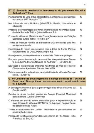 7
GT 03 Educação Ambiental e Interpretação do patrimônio Natural e
Cultural em Trilhas
Planejamento de uma trilha interpretativa no fragmento de Cerrado
no campus UFT Gurupi – TO
47
Nas trilhas do Horto Botânico (MN-UFRJ): história, diversidade e
educação
48
Proposta de implantação de trilhas interpretativas no Parque Esta-
dual da Serra da Tiririca (Niterói-Maricá/ RJ)
49
O uso de trilhas na Maratona de Educação Ambiental da Estação
Ecológica Juréia-Itatins, Peruíbe, SP
50
Trilhas do Instituto Federal de Barbacena-MG: um estudo para fins
socioeducacionais.
51
Elaboração de roteiro interpretativo para a trilha da Fonte, Parque
Natural Morro do Osso, Porto Alegre, RS
52
Planejamento, manejo de trilhas e sociedade. Valorar é proteger 53
Proposta para a implantação de uma trilha interpretativa na Flores-
ta Estadual “Edmundo Navarro de Andrade” – Rio Claro, SP
54
Educação e interpretação ambiental nas trilhas do Pico do Totoró e
Cânions dos Apertados, Currais Novos/RN
55
Estudo acerca dos indicadores de atratividade da trilha de Carnau-
binha, Touros/RN
56
A Educaçao Ambiental para a preservação das trilhas do Morro da
Cambirela/SC
57
Gestão de áreas verdes: análise do Parque Florestal Municipal
Boca da Mata (Ceará-Mirim/RN)
58
O sistema de mutirão como alternativa para a implementação e
manutenção de trilha na RPPN Foz do Aguapeí, Região Oeste
do Estado de São Paulo
59
Trilhas e ecoturismo em Lumiar: Realidade e possibilidades de
sinalização turística.
60
GT 04 Contribuição do planejamento e manejo de trilhas ao Turismo de
Base Local: Boas práticas para a conservação do patrimônio natu-
ral e cultural
Percepção turística da comunidade de entorno ao PE Acaraí – São
Francisco do Sul, SC.
61
 