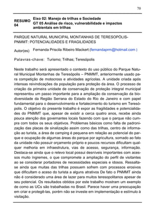 70
RESUMO
04
Eixo 02: Manejo de trilhas e Sociedade
GT 05 Análise de risco, vulnerabilidade e impactos
ambientais em trilhas
PARQUE NATURAL MUNICIPAL MONTANHAS DE TERESOPÓLIS-
PNMMT: POTENCIALIDADES E FRAGILIDADES
Autor(es) Fernanda Priscila Ribeiro Mackert (fernandaprm@hotmail.com )
Palavras-chave: Turismo; Trilhas; Teresópolis
Neste trabalho será apresentado o contexto do uso público do Parque Natu-
ral Municipal Montanhas de Teresópolis – PNMMT, anteriormente usado pa-
ra competição de motocross e atividades agrícolas. A unidade criada após
intensas reivindicações da população para proteção da área. O processo de
criação da primeira unidade de conservação de proteção integral municipal
representou um passo importante para a ampliação da conservação da bio-
diversidade da Região Serrana do Estado do Rio de Janeiro e com papel
fundamental para o desenvolvimento e fortalecimento do turismo em Teresó-
polis. O objetivo do presente trabalho é expor as fragilidades e potencialida-
des do PNMMT que, apesar de existir a cerca quatro anos, recebe ainda
pouca atenção dos governantes locais fazendo com que o parque não cum-
pra com todos os seus objetivos. Problemas básicos como falta de padroni-
zação das placas de sinalização assim como das trilhas, centro de informa-
ção ao turista, a área de camping é pequena em relação ao potencial do par-
que e ocupação de algumas áreas do parque por agricultura, somado ao fato
da unidade não possuir orçamento próprio e poucos recursos dificultam qual-
quer melhoria em infraestrutura, vias de acesso, segurança, informação.
Destaca-se ainda que o relevo local possui desníveis importantes com aces-
sos muito íngremes, o que compromete a ampliação do perfil de visitantes
ao se considerar portadores de necessidades especiais e idosos. Ressalta-
se ainda que muitas das trilhas possuem sofrem com processos erosivos
que dificultam o aceso do turista a alguns atrativos De fato o PNMMT ainda
não é considerado uma área de lazer para muitos teresopolitanos apesar de
seu potencial. Os resultados obtidos por este trabalho mostram um exemplo
de como as UCs são trabalhadas no Brasil. Parece haver uma preocupação
em criar e protegê-las, porém não se investe em implementação e estímulo à
visitação.
 