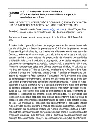 72
RESUMO
06
Eixo 02: Manejo de trilhas e Sociedade
GT 05 Análise de risco, vulnerabilidade e impactos
ambientais em trilhas
ANÁLISE DAS TAXAS DE EROSÃO E COMPACTAÇÃO DO SOLO NA TRI-
LHA DO CARTEIRO, APA SERRA SÃO JOSÉ, TIRADENTES - MG
Autor(es)
Ítalo Sousa de Sena (italosena@gmail.com ); Hilton Wagner Tei-
xeira; Múcio do Amaral Figueiredo ; Leonardo Cristian Rocha
Palavras-chave: erosão; compactação do solo; trilhas; APA Serra São
José
A carência da população urbana por espaços naturais faz aumentar os índi-
ces de visitação em áreas de preservação. O trânsito de pessoas nessas
áreas se dá, principalmente, nos trajetos de trilhas existentes para esse fim.
Contudo, além das trilhas servirem como elo entre os visitantes e a natureza,
servem também como vetores de propagação de diversos desequilíbrios
ambientais, tais como introdução e propagação de espécies vegetais exóti-
cas, pisoteio na vegetação, exposição, compactação e erosão do solo. Como
forma de compreender estes dois últimos processos citados, foi utilizada co-
mo área de estudo a Trilha do Carteiro, localizada na APA Serra São José,
próximo à cidade de Tiradentes, Minas Gerais. A análise se baseou na utili-
zação do método de Área Seccional Transversal (AST), e cálculo das taxas
de compactação (penetrometria) do solo no leito e nas bordas da trilha com
uso de um penetrômetro de cone com anel dinamométrico. A trilha foi mape-
ada com o auxílio de trena, GPS e bússola, gerando um mapa com pontos
de controle plotados a cada 400m. Nos pontos onde foram aplicados os cál-
culos de AST e o cálculo das taxas de compactação do solo, o contexto pe-
dológico e topográfico do entorno foram considerados. Foi percebido que
locais com solos mais propícios para erosão apresentaram maiores taxas de
perda de solo, influenciados pela declividade do local e pelo caráter textural
do solo. As medidas de penetrometria apresentaram o esperado: índices
mais elevados no leito da trilha e menos acentuados nas bordas. Os resulta-
dos sugerem ser necessário efetuar um manejo integrado em toda a exten-
são da trilha, abrangendo não somente problemas como a intensificação dos
processos erosivos, mas também com a dinâmica ecogeossistêmica que
circunda todo o percurso, passível de desequilíbrios oriundos da intensifica-
 