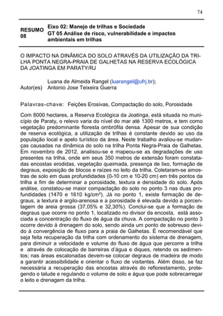 74
RESUMO
08
Eixo 02: Manejo de trilhas e Sociedade
GT 05 Análise de risco, vulnerabilidade e impactos
ambientais em trilhas
O IMPACTO NA DINÂMICA DO SOLO ATRAVÉS DA UTILIZAÇÃO DA TRI-
LHA PONTA NEGRA-PRAIA DE GALHETAS NA RESERVA ECOLÓGICA
DA JOATINGA EM PARATY/RJ
Autor(es)
Luana de Almeida Rangel (luarangel@ufrj.br);
Antonio Jose Teixeira Guerra
Palavras-chave: Feições Erosivas, Compactação do solo, Porosidade
Com 8000 hectares, a Reserva Ecológica da Joatinga, está situada no muni-
cípio de Paraty, o relevo varia do nível do mar até 1300 metros, e tem como
vegetação predominante floresta ombrófila densa. Apesar de sua condição
de reserva ecológica, a utilização de trilhas é constante devido ao uso da
população local e apelo turístico da área. Neste trabalho avaliou-se mudan-
ças causadas na dinâmica do solo na trilha Ponta Negra-Praia de Galhetas.
Em novembro de 2012, analisou-se e mapeou-se as degradações de uso
presentes na trilha, onde em seus 350 metros de extensão foram constata-
das encostas erodidas, vegetação queimada, presença de lixo, formação de
degraus, exposição de blocos e raízes no leito da trilha. Coletaram-se amos-
tras de solo em duas profundidades (0-10 cm e 10-20 cm) em três pontos da
trilha a fim de determinar a porosidade, textura e densidade do solo. Após
análise, constatou-se maior compactação do solo no ponto 3 nas duas pro-
fundidades (1470 e 1610 kg/cm³). Já no ponto 1, existe formação de de-
graus, a textura é argilo-arenosa e a porosidade é elevada devido a porcen-
tagem de areia grossa (37,05% e 32,30%). Conclui-se que a formação de
degraus que ocorre no ponto 1, localizado no divisor da encosta, está asso-
ciada a concentração do fluxo de água da chuva. A compactação no ponto 3
ocorre devido à drenagem do solo, sendo ainda um ponto de sobreuso devi-
do à convergência de fluxo para a praia de Galhetas. É recomendável que
seja feita recuperação da trilha com ordenamento do sistema de drenagem,
para diminuir a velocidade e volume do fluxo de água que percorre a trilha
e através de colocação de barreiras d’água e diques, retendo os sedimen-
tos; nas áreas escalonadas devem-se colocar degraus de madeira de modo
a garantir acessibilidade e orientar o fluxo de visitantes. Além disso, se faz
necessária a recuperação das encostas através do reflorestamento, prote-
gendo o talude e regulando o volume de solo e água que pode sobrecarregar
o leito e drenagem da trilha.
 