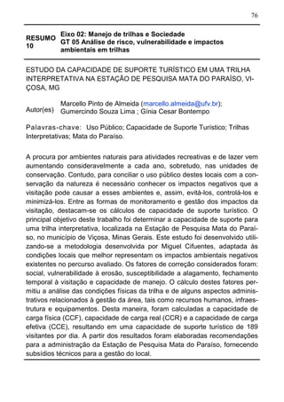76
RESUMO
10
Eixo 02: Manejo de trilhas e Sociedade
GT 05 Análise de risco, vulnerabilidade e impactos
ambientais em trilhas
ESTUDO DA CAPACIDADE DE SUPORTE TURÍSTICO EM UMA TRILHA
INTERPRETATIVA NA ESTAÇÃO DE PESQUISA MATA DO PARAÍSO, VI-
ÇOSA, MG
Autor(es)
Marcello Pinto de Almeida (marcello.almeida@ufv.br);
Gumercindo Souza Lima ; Gínia Cesar Bontempo
Palavras-chave: Uso Público; Capacidade de Suporte Turístico; Trilhas
Interpretativas; Mata do Paraíso.
A procura por ambientes naturais para atividades recreativas e de lazer vem
aumentando consideravelmente a cada ano, sobretudo, nas unidades de
conservação. Contudo, para conciliar o uso público destes locais com a con-
servação da natureza é necessário conhecer os impactos negativos que a
visitação pode causar a esses ambientes e, assim, evitá-los, controlá-los e
minimizá-los. Entre as formas de monitoramento e gestão dos impactos da
visitação, destacam-se os cálculos de capacidade de suporte turístico. O
principal objetivo deste trabalho foi determinar a capacidade de suporte para
uma trilha interpretativa, localizada na Estação de Pesquisa Mata do Paraí-
so, no município de Viçosa, Minas Gerais. Este estudo foi desenvolvido utili-
zando-se a metodologia desenvolvida por Miguel Cifuentes, adaptada às
condições locais que melhor representam os impactos ambientais negativos
existentes no percurso avaliado. Os fatores de correção considerados foram:
social, vulnerabilidade à erosão, susceptibilidade a alagamento, fechamento
temporal à visitação e capacidade de manejo. O cálculo destes fatores per-
mitiu a análise das condições físicas da trilha e de alguns aspectos adminis-
trativos relacionados à gestão da área, tais como recursos humanos, infraes-
trutura e equipamentos. Desta maneira, foram calculadas a capacidade de
carga física (CCF), capacidade de carga real (CCR) e a capacidade de carga
efetiva (CCE), resultando em uma capacidade de suporte turístico de 189
visitantes por dia. A partir dos resultados foram elaboradas recomendações
para a administração da Estação de Pesquisa Mata do Paraíso, fornecendo
subsídios técnicos para a gestão do local.
 
