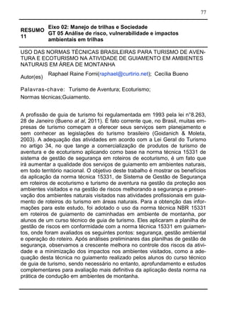 77
RESUMO
11
Eixo 02: Manejo de trilhas e Sociedade
GT 05 Análise de risco, vulnerabilidade e impactos
ambientais em trilhas
USO DAS NORMAS TÉCNICAS BRASILEIRAS PARA TURISMO DE AVEN-
TURA E ECOTURISMO NA ATIVIDADE DE GUIAMENTO EM AMBIENTES
NATURAIS EM ÁREA DE MONTANHA
Autor(es)
Raphael Raine Forni(raphael@curtirio.net); Cecília Bueno
Palavras-chave: Turismo de Aventura; Ecoturismo;
Normas técnicas;Guiamento.
A profissão de guia de turismo foi regulamentada em 1993 pela lei n°8.263,
28 de Janeiro (Bueno at al, 2011). É fato corrente que, no Brasil, muitas em-
presas de turismo começam a oferecer seus serviços sem planejamento e
sem conhecer as legislações do turismo brasileiro (Goidanich & Moleta,
2003). A adequação das atividades em acordo com a Lei Geral do Turismo
no artigo 34, no que tange a comercialização de produtos de turismo de
aventura e de ecoturismo aplicando como base na norma técnica 15331 de
sistema de gestão de segurança em roteiros de ecoturismo, é um fato que
irá aumentar a qualidade dos serviços de guiamento em ambientes naturais,
em todo território nacional. O objetivo deste trabalho é mostrar os benefícios
da aplicação da norma técnica 15331, de Sistema de Gestão de Segurança
em roteiros de ecoturismo e turismo de aventura na gestão da proteção aos
ambientes visitados e na gestão de riscos melhorando a segurança e preser-
vação dos ambientes naturais visitados nas atividades profissionais em guia-
mento de roteiros do turismo em áreas naturais. Para a obtenção das infor-
mações para este estudo, foi adotado o uso da norma técnica NBR 15331
em roteiros de guiamento de caminhadas em ambiente de montanha, por
alunos de um curso técnico de guia de turismo. Eles aplicaram a planilha de
gestão de riscos em conformidade com a norma técnica 15331 em guiamen-
tos, onde foram avaliados os seguintes pontos: segurança, gestão ambiental
e operação do roteiro. Após análises preliminares das planilhas de gestão de
segurança, observamos a crescente melhora no controle dos riscos da ativi-
dade e a minimização dos impactos nos ambientes visitados, como a ade-
quação desta técnica no guiamento realizado pelos alunos do curso técnico
de guia de turismo, sendo necessário no entanto, aprofundamento e estudos
complementares para avaliação mais definitiva da aplicação desta norma na
prática de condução em ambientes de montanha.
 